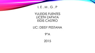 I. E . M . G . P
YULEIDIS FUENTES
LICETH ZAPATA
EIDIS CASTRO
LIC: DEISY PESTANA
9°A
2015
 