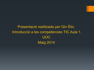 Presentació realitzada per Gin Ètic.
Introducció a les competències TIC Aula 1.
UOC
Maig 2014
 