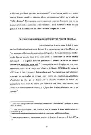 3
articles des quotidiens que nous avons consulte , nous n'aurons jamais — a aucun
moment de notre travail — pretention a livrer une quelconque "verite" sur la realite de
"1'affaire Barings". Notre propos consiste seulement a essayer d'en savoir plus sur les
discours d'information consacres a cet evenement : notre materiel de base ne sera
jamais le reel, mais toujours des textes "rendant compte" de ce reel.
PRECISIONS PRELIMINAIRES SUR NOTREPROJET GENERAL
Pendant 1'ensemble de cette annee de D.E.A, nous
avons d'abord envisage 1'analyse de discours de presse comme un travail de reflexion sur
"les processus mediatiques de construction et d'imposition de representations du monde".
Apres d'autres auteurs, nous avons ainsi choisi de considerer les divers medias
informatifs — et la presse ecrite en particulier — comme "le lieu ou les societes
industrielles oroduisent notre reel"4 Comme principe methodologique de base, nous
reprendrons donc a notre compte une indication de Maurice MOUILLAUD, invitant a
reflechir sur la rhetorique propre du journalisme ecrit, "non pas dans sa seule dimension
restreinte de recherches de figures, mais comme un ensemble de procedures
d'institution du reel. qui ne dispose pas le discours seulement au niveau des
propositions mais aussi des objets, qui commande leur choix, leurs qualites, leur
distribution dans le temps et Vespace, et la fagon dont ils s'articulent entre eux, et qui
informe"5.
3 : Nous avons ainsi pu etablir unc "chronologie" sommaire de "1'affaire Barings", qui figure en annexe
en fin de volume.
4
; C'est nous qui soulignons. Cctte citation est tirec dc 1'ouvrage de Eliseo VERON Construire
1'evenement (p. 8).
Les references completesde tous les titres indiques se trouventdans la bibliographie finale.
5
: MOUILLAUD, (Maurice), Rhetoriques et strategies, in Strategies de la presse et du droit, 1979, p.
183.
9
 