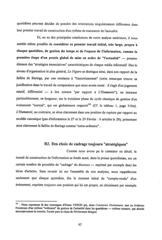 quotidiens peuvent decider de prendre des orientations singulierement differentes dans
leur premier travail de construction d'un rythme de traitement de1'actualite.
Et, au su des principales conclusions de notre analyse anterieure, il nous
semble meme possible de considerer ce premier travail initial, tres large, propre a
chaque quotidien, de gestion du temps et de 1'espace de 1'information, comme la
premiere etape d'un proces global de mise en ordre de "1'actualite" — premier
element des "strategies enonciatives" caracteristiques de chaque media informatif. Des le
niveau d'organisation le plus general, Le Figaro se distingue ainsi, dans son rapport de la
faillite de Barings, par une tendance a "1'amortissement" (cette remarque trouve sa
justification dans le travail de comparaison que nous avons mene : il s'agit d'un jugement
relatif, differentiel — a lire comme "par rapport a UHumanite"), en insistant
particulierement, en longueur, sur la troisieme phase du cycle classique de gestion d'un
evenement "normal", qui est globalement respecte101 (Cf. le tableau 1, page 51bis).
LHumanite, au contraire, se situe clairement dans une position de rupture par rapport au
modele canonique (pas dlnformation le 27 et le 29 Fevrier : 6 articles le 28), presentant
ainsi clairement la faillite de Barings comme "extra-ordinaire"...
B2. Des choix de cadrage toujours "strategiques"
Comme nous avons pu le constater en detail, le
travail de construction de l'information se fonde aussi, dans la presse quotidienne, sur un
certain nombre de procedes de "cadrage" du discours — exprime par exemple dans les
titres d'articles. Sans revenir ici sur 1'ensemble de nos analyses, nous rappellerons
seulement que chaque quotidien, des le moment initial de "compte-rendu" d'un
evenement, exprime toujours une position qui lui est propre, en choisissant par exemple
101 : Nous reprenons la des remarques d'Eliseo VERON qui, dans Construire Vivenement, met en evidence
l'existence d'un rythme "ordinaire" de gestion de l'actualit6 dans les quotidiens — rythme ternaire, qui aborde
suecessivement la montde, l'acme puis la chute de l'evenement designe.
97
 