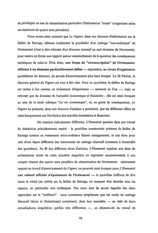de privilegier un axe de semantisation particulier (1'information "totale" s'organisant selon
un maximum de quatreaxes primaires),
Nous avons ainsi constate que Le Figaro, dans son discours d'information sur la
faillite de Barings, delaisse totalement la possibilite d'un cadrage "non-technique" de
1'evenement (c'est a dire relevant d'un discours extensif au seul domaine de l'economie),
pour mettre en forme son rapport autour essentiellement de la question desconsequences
techniques de celui-ci. D'ou donc, une forme de "circonscription" de 1'evenement-
referent a un domaine particulierement defini — expression, au niveau d'organisation
quotidienne du discours, du proces d'amortissement plus haut evoque Le 28 Fevrier, le
discours general du Figaro est tout a fait clair. Pour ce quotidien, la faillite de Barings
est certes a lire comme un evenement d'importance — annonce en Une —, mais ne
relevant que du domaine de Vactualite economique et financiere : elle est ainsi evoquee
au sein de la seule rubrique "La vie economique", et, en guise de consequences, Le
Figaro ne presente, dans son discours d'analyse a posteriori, que les differents effets de
cette banqueroute sur Vevolution des marches monetaires et financiers.
De maniere radicalement differente, UHumanite persiste dans son travail
de distinction precedemment repere : le quotidien communiste presente la faillite de
Barings comme un evenement extra-ordinaire faisant enseignement, et use donc pour
cela d'une fagon differente des instruments de cadrage discursif communs a 1'ensemble
des quotidiens. Au fil des differents titres d'articles, LHumanite exprime son desir de
presentation totale de cette actualite singuliere en reprenant successivement a son
compte chacun des quatre axes possibles de semantisation de Vevenement : strictement
oppose au travail d'amortissement du Figaro, on pourrait ainsi evoquer pour LHumanite
une volonte affichee d'epuisement de 1'evenement — le quotidien s'efforce de dire
toute la verite (sa verite) sur la faillite de Barings, en essayant d'en aborder tous les
aspects, en particulier non techniques. Peu nous sied de savoir laquelle des deux
approches est la "meilleure" : nous constatons simplement que les outils de cadrage
discursif (titres et illustrations) constituent, dans leur ensemble — au dela de leurs
actualisations singulieres, parfois tres differentes —, un element-cle du travail de
98
 