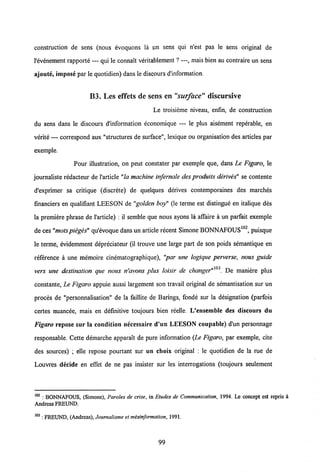 construction de sens (nous evoquons la pn sens qui n'est pas le sens original de
1'evenement rapporte — qui le connait veritablement ? —, mais bien au contraire un sens
ajoute, impose par le quotidien) dans le discours d'information.
B3. Les effets de sens en "surface" discursive
Le troisieme niveau, enfin, de construction
du sens dans le discours d'information economique — le plus aisement reperable, en
verite — correspond aux "structures de surface", lexique ou organisation des articles par
exemple.
Pour illustration, on peut constater par exemple que, dans Le Figaro, le
journaliste redacteur de 1'article "la machine inrfernale des produits derives" se contente
d'exprimer sa critique (discrete) de quelques derives contemporaines des marches
financiers en qualifiant LEESON de "golden boy" (le terme est distingue en italique des
la premiere phrase de 1'article) : il semble que nous ayons la affaire a un parfait exemple
de ces"motspieges" qu'evoque dans un article recent Simone BONNAFOUS102, puisque
le terme, evidemment depreciateur (il trouve une large part de son poids semantique en
reference a une memoire cinematographique), "par une logique perverse, nous guide
103 * X
vers une destination que nous n'avons plus loisir de changer" '. De maniere plus
constante, Le Figaro appuie aussi largement son travail original de semantisation sur un
proces de "personnalisation" de la faillite de Barings, fonde sur la designation (parfois
certes nuancee, mais en definitive toujours bien reelle. L'ensemble des discours du
Figaro repose sur la condition necessaire d'un LEESON coupable) d'un personnage
responsable. Cette demarche apparait de pure information (Le Figaro, par exemple, cite
des sources) ; elle repose pourtant sur un choix original : le quotidien de la rue de
Louvres decide en effet de ne pas insister sur les interrogations (toujours seulement
102 : BONNAFOUS, (Simone), Paroles de crise, in Etudes de Communication, 1994. Le concept est rcpris i
Andreas FREUND.
103 : FREUND, (Andreas), Journalisme et mesinformation, 1991.
99
 