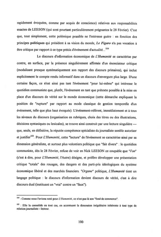 rapidement evoquees, comme par acquis de conscience) relatives aux responsabilites
exactes de LEESON (qui sont pourtant particulierement pregnantes le 28 Fevrier). Cest
que, tout simplement, cette polemique possible ne 1'interesse guere : en fonction des
principes politiques qui president a sa vision du monde, Le Figaro n'a pas vocation a
etre critique par rapport a ce type precis d'evenement d'actualite...104
Le discours d'information economique de VHumanite se caracterise par
contre, en surface, par la presence singulierement affirmee d'un enonciateur critique
(modalisant presque systematiquement son rapport des discours primaires), qui inclut
explicitement le compte rendu informatif dans un discours d'envergure plus large. D'une
certaine fagon, ce n'est ainsi pas tant 1'evenement "pour lui-meme" qui interesse le
quotidien communiste que, plutot, 1'evenement en tant que pretexte possible a la mise en
place d'un discours de verite sur le monde economique (cette demarche expliquant la
position de "rupture" par rapport au mode classique de gestion temporelle d'un
evenement, telle que plus haut evoquee). Uevenement-referent, immediatement et a tous
les niveaux du discours (organisation en rubriques, choix des titres ou des illustrations,
decisions syntaxiques ou lexicales), se trouve ainsi construit par une lecture singuliere —
que, seule, en defmitive, la reputee competence specialiste du journaliste semble autoriser
et justifier105. PourVHumanite, cette "lecture" de1'evenement se caracterise ainsi par sa
dimension generaliste, et surtout plus volontiers politique que "fait divers" : le quotidien
communiste, des le 28 Fevrier, refuse de voir en Nick LEESON ce coupable que "l'on"
(c'est a dire, pour VHumanite, 1'Autre) designe, et prefere developper une presentation
critique "totale" des rouages, des dangers et des parti-pris ideologiques du systeme
economique liberal et des marches financiers. "Organe" politique, VHumanite tient un
langage politique : le discours d'information devient discours de verite, c'est a dire
discours dual (instituant un "vrai" contre un "faux").
104 : Comme nous Vavions note pourUHumanite, cen'cst pas la son "fondde commerce".
105 : Elle la consolide en tout cas, en accentuant la dimension inegalitaire inherente a tout type de
relationjournaliste - lecteur.
100
 