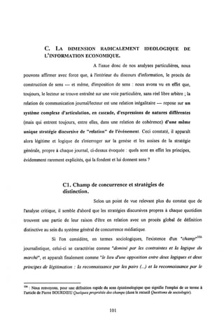 C. LA DIMENSION RADICALEMENT IDEOLOGIQUE DE
L'INFORMATION ECONOMIQUE.
A l'issue donc de nos analyses particulieres, nous
pouvons affirmer avec force que, a 1'interieur du discours d'information, le proces de
construction de sens — et meme, d'imposition de sens : nous avons vu en effet que,
toujours, le lecteur se trouve entralne sur une voie particuliere, sans reel libre arbitre ; la
relation de communication journal/lecteur est une relation inegalitaire — repose sur un
systeme complexe d'articulation, en cascade, d'expressions de natures differentes
(mais qui entrent toujours, entre elles, dans une relation de coherence) d'une meme
unique strategie discursive de "relation" de 1'evenement. Ceci constate, il apparait
alors legitime et logique de s'interroger sur la genese et les assises de la strategie
generale, propre a chaque journal, ci-dessus evoquee : quels sont en effet les principes,
evidemment rarement explicites, qui la fondent et lui donnent sens ?
Cl. Champ de concurrence et strategies de
distinction.
Selon un point de vue relevant plus du constat que de
1'analyse critique, il semble d'abord que les strategies discursives propres a chaque quotidien
trouvent une partie de leur raison d'etre en relation avec un proces global de definition
distinctive au sein du systeme general de concurrence mediatique.
Si l'on considere, en termes sociologiques, Vexistence d'un "champ"106
journalistique, celui-ci se caracterise comme "domine par les contraintes et la logique du
marche", et apparaft finalement comme "le lieu d'une opposition entre deux logiques et deux
principes de legitimation : la reconnaissance par les pairs (...) et la reconnaissance par le
106 : Nous renvoyons, pour une defmition rapide du sens epistemologique que signifie 1'emploi de ce terme a
1'article de Pierre BOURDIEU Quelques proprietes deschamps (dans lerecueil Questions de sociologie).
101
 