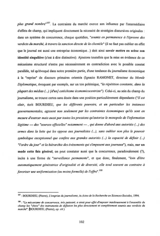 plus grand nombm"m. La contrainte du marche exerce son influence par l'intermediaire
d'effets de champ, qui impliquent directement la necessite de strategies discursives originales :
dans un systeme de concurrence, chaque quotidien, "soumis en permanence a Vepreuve des
verdicis dumarche, atravers la sanction direcie de la clientele" (il ne faut pas oublier en effet
que le journal est aussi une entreprise economique...) doit ainsi savoir mettre en scene son
identite singuliere (c'est a dire distinctive). Ajoutons toutefois que la mise en evidence de ce
mecanisme structurel n'entre pas necessairement en contradiction avec le possible constat
parallele, tel qu'evoque dans notre premiere partie, d'une tendance du journalisme economique
a la "reprise" de discours primaires orientes (Ignacio RAMONET, directeur du Monde
Diplomatique, evoquant par exemple, sur un ton polemique, "la repetition constante, dans la
plupart des medias (...) [d'unj catechisme economicocentriste"). Celui-ci, au sein du champ du
journalisme, se trouve certes sans doute dans une position particulierement dependante ("II est
clair, ecrit BOURDIEU, que les differents pouvoirs, et en particulier les instances
gouvernementales, agissent non seulement par les contraintes economiques qu'ils sont en
mesure d'exercer mais aussipar toutes lespressionsqu'autorise le monopole de Vinformation
legitime — des "sources officielles" notamment — , qui donne d'abordaux autorites (...) des
armes dans la lutte qui les oppose aux journalistes (...), sans oublier non plus le pouvoir
symbolique exceptionnel que confere aux grandes autorites (...) la capacite de definir (...)
"Vordre du jour" et lahierarchie des evenementsqui s'imposent aux journaux"), mais, sur un
mode cette fois general, on peut constater aussi que la concurrence, paradoxalement (?),
incite a une forme de "surveillance permanente", et que donc, fmalement, "loin d'etre
automatiquement generatrice d'originalite et de diversite, elle tend souvent au contraire a
108
favoriser une uniformisation (au moins formelle) deVoffre".
107 : BOURDIEU, (Pierre), Uemprise du journatisme, inylc/esde la Recherche en Sciences-Sociales, 1994.
108 : "Le micanisme de concurrence, tres puissant, a ainsi pour effet d'imposer insidieusement a 1'ensemble du
champ les "choix" des instruments de diffusion les plus directement et completement soumis aux verdicts du
marche".(iBOURDIEU, (Pierre), op. cit.)
102
 