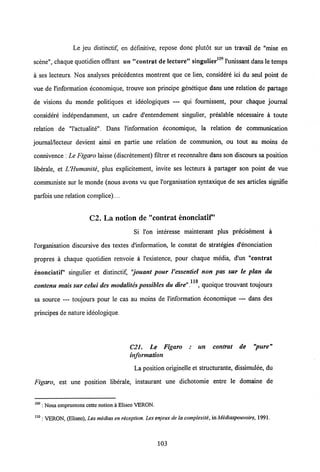 Le jeu distinctif, en definitive, repose donc plutdt sur un travail de "mise en
109
scene", chaque quotidien offrant un "contrat de lecture" singulier 1'unissant dans le temps
a ses lecteurs. Nos analyses precedentes montrent que ce lien, considere ici du seul point de
vue de 1'information economique, trouve son principe genetique dans une relation de partage
de visions du monde politiques et ideologiques — qui fournissent, pour chaque journal
considere independamment, un cadre d'entendement singulier, prealable necessaire a toute
relation de "1'actualite". Dans l'information economique, la relation de communication
journal/lecteur devient ainsi en partie une relation de communion, ou tout au moins de
connivence : Le Figaro laisse (discretement) filtrer et reconnaitre dans son discours sa position
liberale, et UHumanite, plus explicitement, invite ses lecteurs a partager son point de vue
communiste sur le monde (nous avons vu que 1'organisation syntaxique de ses articles signifie
parfois une relation complice)....
C2. La notion de "contrat enonciatif"
Si l'on interesse maintenant plus precisement a
Vorganisation discursive des textes d'information, le constat de strategies d'enonciation
propres a chaque quotidien renvoie a 1'existence, pour chaque media, d'un "contrat
enonciatif" singulier et distinctif, "jouant pour Vessentiel non pas sur le plan du
110
contenu mais sur celui des modalites possibles du dire". , quoique trouvant toujours
sa source — toujours pour le cas au moins de Hnformation economique — dans des
principes de nature ideologique.
C21. Le Figaro ; un contrat de "pure"
information
La position originelle et structurante, dissimulee, du
Figaro, est une position liberale, instaurant une dichotomie entre le domaine de
109 : Nous empruntons cette notion a Eliseo VERON.
110 : VERON, (Eliseo), Les medias en reception. Lesenjeux de la complexite, inMediaspouvoirs, 1991.
103
 