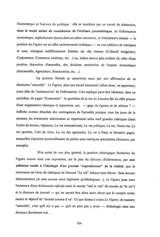 1'economique et 1'univers du politique : elle se manifeste par un travail de distinction,
dans le mode meme de eonstitution de 1'eeriture journalistique, de l'information
economique, explicitement placee dans un cahier autonome, et litteralement eclatee — la
position du Figaro est en effet exclusivement technique — en une addition de rabriques
et sous rabriques indifferemment fondees sur des themes (Collectif budgetaire,
Conjoncture, Commerce exterieur, etc....) ou, indice encore plus evident du refus d'une
position discursive d'ensemble, des divisions sectorielles de 1'espace economique
(Automobile, Agriculture, Restauration, etc....).
La position liberale se caracterise aussi par son affirmation de sa
dimension "naturelle" : Le Figaro, dans son travail enonciatif, refuse donc, en apparence,
toute idee de "constraction" de l'information. Ceci explique peut-etre 1'absence, dans ce
quotidien, de pages "Evenement" : le quotidien de la rue du Louvres fait en effet preuve
d'une organisation classique et rigoureuse, qui, — gage de rigueur et de serieux ? —
s'affiche comme detachee des contingences de 1'actualite puisque, tous les jours de la
semaine, les evenement selectionnes se repartissent selon neuf grandes rubriques (dans
1'ordre de lecture, Opinions, La vie internationale, La vie politique, La vie, Notre vie, La
vie sportive, L'art de vivre, La vie des spectacles, La vie a Paris et Derniere page),
auxquelles s'ajoutent ponctuellement de petites sous rabriques specialisees (Sciences, par
exemple).
D'un point de vue plus general, la position ideologique fondatrice du
Figaro trouve ainsi son expression, sur le plan du discours d'information, par une
adhesion totale a 1'ideologie d'un journal "reproductcur" de la realite, que la
recurrence en titres de rabriques de 1'enonce "La vie" indique sans detour. Sans aucune
demonstration (et sans aucune autre legitimite qu'ideologique...), Le Figaro pose ainsi
1'existence d'une dichotomie radicale entre le monde "reel et vrai" (le monde de "la vie")
et le discours du journal — qui ne saurait etre alors autre chose que le compte rendu
neutre et objectif du "monde comme il va". Ce que donne a croireLe Figaro, de maniere
"naturelle", c'est qu'il n'y a pas — qu'il ne peut pas y avoir — dldeologie dans son
discours, forcement vrai
104
 