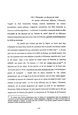 C22. L'Humanite :un discours de verite
De maniere radicalement differente, LHumanite,
"organe" du Parti Communiste Frangais, constrait explicitement son ecriture
journalistique comme politique. Uapparente contradiction, loin d'etre dissimulee, se
trouve au contraire argumentee — et denoncee. Le quotidien communiste fonde en effet
1'ensemble de son discours sur un "contrat de verite" dual (Cf. les differentes
relations d'oppositions que nous avons mises en evidence), opposant systematiquement
la verite au mensonge.
De maniere plus evidente que dans Le Figaro, on trouve ainsi dans
LHumanite les traces d'une relation de connivence liant le joumal a ses lecteurs (indice
de la necessaire complicite deceux, minoritaires, qui savent" la verite vraie" ?...). Sejoue
ainsi, lors du mouvement de relation de la faillite de Barings, une bataille (autour, bien
sur, de la question de la vraie definition a accorder a 1'evenement rapporte) entre "nous"
et "les autres", entre, si l'on reprend les termes exacts de 1'editorial de Jean-Paul
PIEROT, pas encore cite, "les citoyens, (...) ceux qui, comme vous et moitn. ne
disposent que de leur salaire, de leur pension, ou de leur epargne" et, de 1'autre cote,
"fcesj gens fquij se livrent, tout pres de nous maisau dessus de nous, a de fantastiques
parties de monopoly" — bataille dont les enjeux consistent en "des sommes
faramineuses", qui, et il s'agit la du fin mot de 1'histoire, sont en verite "notre argent".
L'ensemble du discours de UHumanite repose sur la volonte de retablir la verite "vraie"
(retablir, et non pas etablir : on voit la une difference avec Le Figaro. LHumanite,
clairement, est un joumal d'opposition par rapport au point de vue majoritaire) :
1'evenement "faillite de Barings" est ainsi rapporte moins pour lui-meme que en tant que
support pour un discours plus general. La banqueroute de "la banque de Sa Gracieuse
111
: Si, commc nous l'avons prcccdcmmcnt notc, la relation de communication entrc les journalistcs de
L'Humaniti et leurs lectcurs apparalt parfois, lorsque pddagogique, indgalitaire, la "faute" se trouve dans cet
cditorial expliqudc et rdparee : le lecteur pcut faire confiance a son journal, puisque lecteurs et redacteurs
partagcnt la mcmc communautc d'interets.
105
 