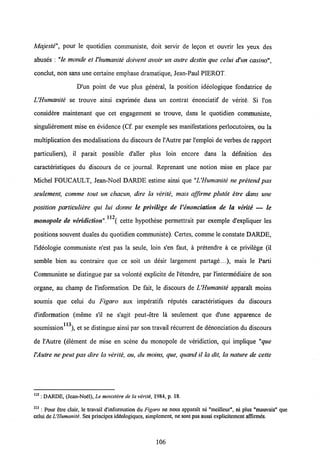 Majeste", pour le quotidien communiste, doit servir de legon et ouvrir les yeux des
abuses : "le monde et Vhumanite doivent ayoir un autre destin que celui d'un casino",
conclut, non sans une certaine emphase dramatique, Jean-Paul PIEROT.
D'un point de vue plus general, la position ideologique fondatrice de
UHumanite se trouve ainsi exprimee dans un contrat enonciatif de verite. Si l'on
considere maintenant que cet engagement se trouve, dans le quotidien communiste,
singulierement mise en evidence (Cf. par exemple ses manifestations perlocutoires, ou la
multiplication des modalisations du discours de 1'Autre par l'emploi de verbes de rapport
particuliers), il parait possible d'aller plus loin encore dans la defmition des
caracteristiques du discours de ce journal. Reprenant une notion mise en place par
Michel FOUCAULT, Jean-Noel DARDE estime ainsi que "UHumanite ne pretend pas
seulement, comme tout un chacun, dire la verite, mais affirme plutot etre dans une
position particuliere qui lui donne le privilege de 1'enonciation de la verite — le
112
monopole de veridiction". ( cette hypothese permettrait par exemple d'expliquer les
positions souvent duales du quotidien communiste). Certes, comme le constate DARDE,
1'ideologie communiste n'est pas la seule, loin s'en faut, a pretendre a ce privilege (il
semble bien au contraire que ce soit un desir largement partage....), mais le Parti
Communiste se distingue par sa volonte explicite de 1'etendre, par 1'intermediaire de son
organe, au champ de 1'information. De fait, le discours de UHumanite apparait moins
soumis que celui du Figaro aux imperatifs reputes caracteristiques du discours
d'information (meme s'il ne s'agit peut-etre la seulement que d'une apparence de
113
soumission ), et se distingue ainsi par son travail recurrent de denonciation du discours
de 1'Autre (element de mise en scene du monopole de veridiction, qui implique "que
VAutre ne peut pas dire la verite, ou, du moins, que, quand il la dit, la nature de cette
112 : DARDE, (Jean-Noel), Le ministere de la verite, 1984, p. 18.
113 : Pour etre clair, le travail d'information du Figaro ne nous apparait ni "meilleur", ni plus "mauvais" que
celui deUHumaniti. Sesprincipes ideologiques, simplement, ne sont pas aussi explicitement afiirmds.
106
 