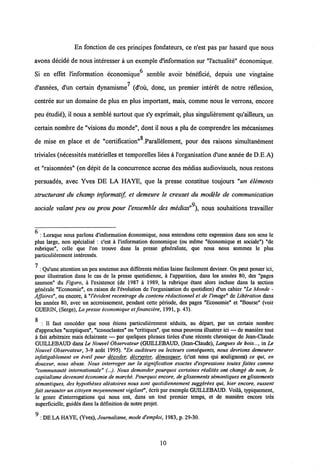 En fonction de ces principes fondateurs, ce n'est pas par hasard que nous
avons decide de nous interesser a un exemple d'information sur "1'actualite" economique.
Si en effet 1'information economique6 sernble avoir beneficie, depuis une vingtaine
d'annees, d'un certain dynamisme (d'ou, donc, un premier interet de notre reflexion,
centree sur un domaine de plus en plus important, mais, comme nous le verrons, encore
peu etudie), il nous a semble surtout que s'y exprimait, plus singulierement qu'ailleurs, un
certain nombre de "visions du monde", dont il nous a plu de comprendre les mecanismes
de mise en place et de "certification" .Parallelement, pour des raisons simultanement
triviales (necessites materielles et temporelles liees a1'organisation d'une anneede D.E.A)
et "raisonnees" (en depit de la concurrence accrue des medias audiovisuels, nous restons
persuades, avec Yves DE LA HAYE, que la presse constitue toujours "un elements
structurant du champ informatif et demeure le creuset du modele de communication
sociale valant peu ou prou pour Vensemble des medias" ), nous souhaitions travailler
: Lorsque nous parlons dlnformation dconomique, nous entendons cette expression dans son sens le
plus large, non specialise : c'est a l'information dconomique (ou mSme "economique et sociale") "de
rubrique", celle que l'on trouve dans la presse gdneraliste, que nous nous sommes le plus
particulierement interesses.
7 : Qu'une attention unpeu soutenue aux differentsmddias laisse facilement deviner. On peutpenser ici,
pour illustration dans le cas de la presse quotidienne, k 1'apparition, dans les anndes 80, des "pages
saumon" du Figaro, a 1'existence (de 1987 a 1989, la rubrique etant alors incluse dans la section
generale "Economie", en raison de 1'evolution de l'organisation du quotidien) d'un cahier "Le Monde -
Affaires", ou encore, k "Vevident recentrage du contenu redactionnel et de l'image" de Libiration dans
les annees 80, avec un accroissement, pendant cette periode, des pages "Economie" et "Bourse" (voir
GUERIN, (Serge), La presse iconomique et fmanciere, 1991, p. 43).
g
: II faut conceder que nous etions particulierement seduits, au depart, par un certain nombre
d'approches "sceptiques", "iconoclastes" ou "critiques", que nous pouvons illustrer ici — de maniere tout
a fait arbitraire mais eclairante — par quelques phrases tirees d'une recente chronique de Jean-Claude
GUILLEBAUD dans Le Nouvel Observateur (GUILLEBAUD, (Jean-Claude), Langues de bois..., in Le
Nouvel Observateur, 3-9 aout 1995). "En auditeurs ou lecteurs cons&quents, nous devrions demeurer
infatigablement en eveil pour dicoder. decrvpter. demasauer. (c'est nous qui soulignons) ce qui, en
douceur, nous abuse. Nous interroger sur la signification exactes d'expressions toutes faites comme
"communaute internationale" (...). Nous demander pourquoi certaines r&alites ont changi de nom, le
capitalisme devenant economie de marche. Pourquoi encore, de glissements semantiquesen glissements
semantiques, des hypotheses aleatoires nous sont quotidiennement suggerees qui, hier encore, eussent
fait sursauter un citoyen moyennement vigilant", ecritpar exemple GUILLEBAUD. Voila, typiquement,
le genre d'interrogations qui nous ont, dans un tout premier temps, et de maniere encore tres
superficielle, guidds dans la definition de notre projet.
^ : DELA HAYE, (Yves), Journalisme, mode d'emploi, 1983, p. 29-30.
10
 