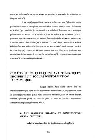 verile est telle qu'elle ne puisse mettre en question le monopole de veridiction de
Vorgane central").
II est toutefois possible de constater, malgre tout, que UHumanite semble
parfois hesiter dans sa strategie de communication. Lors du "compte rendu" de la faillite
de Barings (qui, precisons le, correspond a la periode de lancement de la campagne
presidentielle de Robert HUE), certains articles, ou 1'editorial de Jean-Paul PIEROT,
paraissent ainsi s'adresser autant aux lecteurs du quotidien (allocutaires du texte — c'est
a eux que les mots sont destines) qu'a, fonction "d'organe" oblige, 1'ensemble de la classe
politique frangaise (qui accede ainsi au statut de "destinateur", a qui s'adresse cette fois
l'acte de langage) : Jean-Paul PIEROT termine ainsi son editorial en etablissant une
relation d'equivalence entre le contenu de son analyse et "les propositions avancees par
Robert HUE dansle debat presidentiel"....
CHAPITRE II. DE QUELQUES CARACTERISTIQUES
PROPRES DU DISCOURS D'INFORMATION
ECONOMIQUE.
Jusqu'a present, nous avons surtout livre des
conclusions renvoyant a une analyse du discours d'information economique comme partie
du discours journalistique global. Nous souhaitons maintenant, dans cet ultime chapitre,
evoquer quelques pistes de reflexion pour la mise en evidence d'eventuelles
caracteristiques plus singulieres de celle-ci.
A. UNE SINGULIERE RELATION DE COMMUNICATION
JOURNAL/ LECTEUR
Al. La construction de destinataires singuliers
107
 