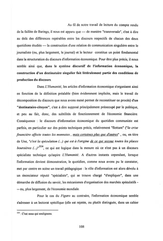 Au fil de notre travail de lecture du compte rendu
de la faillite de Barings, il nous est appam que — de maniere "transversale", c'est a dire
au dela des differences reperables entre les discours respectifs de chacun des deux
quotidiens etudies — la constmction d'une relation de communication singuliere entre le
joumaliste (ou, plus largement, le joumal) et le lecteur constitue un point fondamental
dans la stmcturation du discours dlnformation economique. Pour etre plus precis, il nous
semble ainsi que, dans le systeme discursif de Vinformation economique, la
construction d'un destinataire singulier fait litteralement partie des conditions de
production du discours.
DansUHumcmite, les articles d'information economique s'organisent ainsi
en fonction de la definition prealable (bien evidemment implicite, mais le travail de
decomposition du discours que nous avons mene permet de reconstituer ce proces) d'un
"destinataire-citoyen", c'est a dire suppose principalement preoccupe par le politique,
et peu au fait, donc, des subtilites de fonctionnement de 1'economie fmanciere.
Consequence : le discours d'information economique du quotidien communiste est
parfois, en particulier sur des points techniques precis, relativement "flottant" ("la crise
financiere affecte toutes les monnaies , mais certaines plus que d'autres" , ou, en titre
de Une, "c'est la speculation (...) qui est a Vorigine de ce qui secoue toutes les places
114
boursieres (...)" , ce qui est logique dans la mesure ou ce n'est pas a un discours
specialiste technique qu'aspire UHumanite. A d'autres instants cependant, lorsque
l'information devient demonstration, le quotidien, comme nous avons pu le constater,
met par contre en scene un travail pedagogique : le role d'information est alors devolu a
un enonciateur repute "specialiste", qui se trouve charge "d'expliquer", dans une
demarche de diffusion du savoir, les mecanismes d'organisation des marches speculatifs -
— ou, plus largement, de1'economie mondiale.
Pour le cas du Figaro au contraire, l'information economique semble
s'adresser a un lectorat specifique (elle est rejetee, ou plutdt distinguee, dans un cahier
114 : Cest nous qui soulignons.
108
 