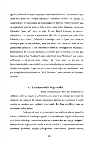 special, dont le volume apparaft synonyme de richesse informative). Son destinataire type
serait ainsi plutot un "lecteur-technicien", directement interesse (en fonction de
caracteristiques professionnelles, par exemple) par son contenu. (PourUHumanite, c'est
au contraire le sens qui importe). Elle se trouve ainsi ecrite, finalement, comme une
information "pour soi", selon un point de vue d'abord technique, et rarement
pedagogique : en poussant le raisonnement plus loin, on pourrait ainsi parler d'une
information pour "inities" (1'information economique, dans Le Figaro, n'est certes pas
esoterique pour le non-specialiste, mais elle reflete par contre un point de vue
professionnel particulier. Si l'on s'interesse aux termes de son rapport des structures de
fonctionnement de l'economie financiere, on constate que son discours, pour etre plus
technique (c'est a dire "focalisant"), reste malgre tout moins "didactique" que celui de
L'Humanite — et surtout moins critique : Le Figaro fonde son approche sur
1'acceptation implicite des modalites de presentation classique du monde economique et
financier contemporain. Et agit bien, en ce sens, comme un journal "conservateur", d'ou
par exemple la (dis)qualification de LEESON comme " jeune aventurier de la fmance
modeme"...
A2. Les risques de la vulgarisation
Si l'on continue toujours de ne plus s'interesser aux
differences entre Le Figaro et UHumanite, pour essayer au contraire de reperer des
similitudes de traitement de 1'actualite economique dans les deux quotidiens, il semble
possible de constater une tendance transversale des deux quotidiens pour un
discours de vulgarisation.
Quel que soit ainsi le contenu precis des articles de chaque journal, le
discours dlnformation economique apparait, a travers 1'exemple singulier de la relation
de la faillite de Barings, comme un discours de reformulation, en langage "vulgaire"
(excepte lorsque le journaliste cherche a mettre en scene sa competence) de discours
primaires specialises, d'origine principalement institutionnelle (grandes banques,
109
 