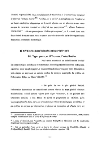 veritable responsabilite, oii la mondialisation deVeconomie et la concurrence occupent
116
la place deVantique moira". "Greffee sur le savoir", la metaphore peut "conferer d
un theme ideologique Vapparence de la verite absolue, ou, en d'autres termes, nous
117
masque le caractere construit et relatif de nos perceptions" , affirme finalement
JEANMERET : elle est pourvoyeuse "d'ideologie rampante", et il y aurait donc sans
doute interet a ereuser cette piste, en cas de poursuite eventuelle de la decomposition du
discours du journalisme economique.
B. UN DISCOURSD*INFORMATION SPECIFIQUE
Bl. Type, genre, et differences d'actualisation
Pour tenter maintenant de definitivement preciser
les caracteristiques specifiques de1'information economique (celle decelables, en tout cas,
a partir de notre travail singulier), il nous semble judicieux d'organiser notre demarche en
trois etapes, en reprenant un certain nombre de concepts descriptifs du systeme de
i ie
1'information definis par Eliseo VERON :
• Du point de vue le plus general d'abord,
1'information economique se caracteriserait comme relevant du type general "discours
dlnformation", definit comme "ayant pour objet Vactualite", et ne pouvant etre
totalement compris, si 1'on decide de suivre le programme de VERON, qu'en
"[conceptualisant], d'une part, son articulation au reseau technologique des medias et
au systeme de normes qui regissent la profession de journaliste, et, d'autre part, ses
116 : La citation cst dc Simone BONNAFOUS (Paroles de crise, in Etudes de communication, 1994), mais les
exemples illustratifs sont issus de la Une du Figaro du 28Fcvrier.
117 : Alors, precisement, que 1'cnsemble dcs concepts descriptifs de 1'economie sont des construction
singulieres, historiques parexemple...
118 : Voir en particulier Presse ecrite et theorie des discours sociaux, in CHABROL, (Claude) et
CHARAUDEAU, (Patrick), (Dir.), La presse. Produit, production, reception, 1988.
111
 