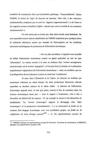 modalites de construction d'un seul destinataire generique, "citoyen-habitant". (Selon
VERON, la notion de "type" de discours est associee, "d'un cote, a des structures
institutionnelles complexes qui en sont les "supports organisationnels", et de 1'autre a
des rapports sociaux cristallises d'offres / qttentes qui sont le correldt de ces structures
institutionnelles".)
Ce n'est certes pas ce niveau qui, dans notre travail, nous interessait. On
peut cependant trouver dans la classification de VERON inspiration pour quelques pistes
de recherche ulterieures, autour par exemple de 1'interrogation sur les conditions
economico-sociologiques de production de1'information economique.
• Sur un plan secondaire, il apparalt aussi possible
de definir l'information economique comme un genre particulier au sein du type
"information". La notion renvoie a la mise en evidence d'un "certain arrangement,
caracteristique, de la matiere langagiere", et l'on peut donc ici insister sur la dimension
singulierement vulgarisatrice de 1'information economique — ainsi, en corollaire, que sur
la predisposition de ses redacteurs a mettre en scene leur "competence".
Si ainsi, dans UHumanite et Le Figaro, les discours ne semblent pas
exactement s'adresser au meme lecteur, les deux productions discursives relevent
cependant en derniere instance de la meme realite : le discours de l'information
economique apparait ainsi, en tant que genre, comme le lieu de rencontre entre les
sciences economiques d'une part — dont le rapport a l'experience, c'est a dire a
1'actualite, est d'abord fait de ruptures : Cf. par exemple le recours a des demarches de
modelisation. "La "science economique" suppose le decoupage d'un "objet
economique", et sa progressive autonomisation ; (...) ce mouvement se fonde sur la
creation d'un langage economique, avec son vocabulaire propre, ou fonde sur la
119
redefinition de mots d'usage courant" — et "les representations sociales de
119 : VERGES, (Picrre), Les representations sociales deVeconomie. Une forme de connaissance, in JODELET,
(Denise), Les representations sociales,1989.
112
 