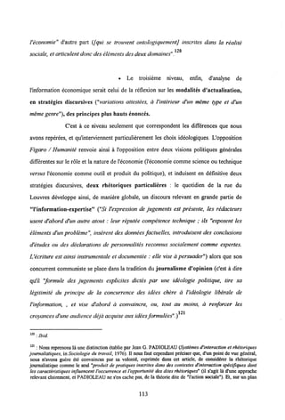 Veconomie" d'autre part (Jqui se trouvent ontologiquementj inscrites dans la realite
120
sociale, et articulentdonc deselements desdeux domaines".
• Le troisieme niveau, enfin, d'analyse de
1'information economique serait celui de la reflexion sur les modalites d'actualisation,
en strategies discursives ("variations attestees, a Vinterieur d'un meme type et d'un
meme genre"), des principes plus hauts enonces.
Cest a ce niveau seulement que correspondent les differences que nous
avons reperees, et qu'interviennent particulierement les choix ideologiques. L'opposition
Figaro / Humanite renvoie ainsi a 1'opposition entre deux visions politiques generales
differentes sur le role et la nature de l'economie (1'economie comme science ou technique
versus 1'economie comme outil et produit du politique), et induisent en definitive deux
strategies discursives, deux rhetoriques particulieres : le quotidien de la rae du
Louvres developpe ainsi, de maniere globale, un discours relevant en grande partie de
"Pinformation-expertise" ("Si Vexpression de jugements est presente, les redacteurs
usent d'abord d'un autre atout: leur reputee competence technique ; ils "exposent les
elements d'un probleme inserent des donnees factuelles, introduisent des conclusions
d'etudes ou des declarations de personnalites reconnus socialement comme expertes.
Uecriture est ainsi instrumentale et documentee : elle vise a persuader") alors que son
concurrent communiste se place dans la tradition du journalisme d'opinion (c'est a dire
qu'il "formule des jugements explicites dictes par une ideologie politique, tire sa
legitimite du principe de la concurrence des idees chere a Videologie liberale de
Vinformation, , et vise d'abord a convaincre, ou, tout au moins, d renforcer les
121
croyances d'une audience dejd acquise auxidees formulees".)
120 : Ibid.
121: Nousreprenons la une distinction etablie par lean G. PADIOLEAU (Systemes d'interaction et rhetoriques
journalistiques, in Sociologie du travail, 1976). II nous faut cependant preciser que, d'un point de vue g6neral,
nous n'avons guere ete convaincus par sa volontd, exprimee dans cet article, de considdrer la rhetorique
journalistique comme le scul "produit de pratiques inscrites dans des contextes d'interaction spicijiques dont
les caracteristiques influencent 1'occurrence et l'opportuniti des dites rhitoriques" (il s'agit 1& d'une approche
relevant clairement, et PADIOLEAU ne s'en cache pas, de la theorie dite de Taction sociale"). Et, sur un plan
113
 