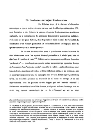 B2. Un discours aux enjeux fondamentaux
En defmitive donc, si le discours d'information
economique se trouve toujours traverse par une part de didactisme pedagogique (Cf.,
pour illustration la plus evidente, la presence recurrente de diagrammes ou graphiques
explicatifs, ou la multiplication des precisions documentaires quantitatives chiffrees),
c'est parce que s'y joue d'abord, dans Ie proces de mise en recit de 1'actualite, la
constitution d'un rapport particulier (et fondamentalement ideologique) entre la
sphere economique et Ia sphere politique.
En ce sens, se trouve alors posee la question des modes d'existence de
liens dialectiqucs entre "«« registre discursif particulier et la realite que; tout en
122
decrivant, il contribue a creer" . Si 1'information economique possede une dimension
"performative" — contribuant par exemple, en tant que moment de production de sens
et d'expression d'une "vision du monde", a modifier la realite —, celle-ci fonctionne pour
1'essentiel selon des regles relevant du systeme mediatique global, ce qui ne manque pas
de laisser perplexe compte tenu des enjeux plus haut evoques. Si l'on regarde, sur le long
terme, les modalites generales du traitement de la faillite de Barings (et de ses
repercussions), nous ne pouvons qu'etre frappes par leur maniere "heurtee" :
1'information ne semble qu'une affaire de mots, et disparaTt, au bout d'un temps plus ou
moins long, comme spontanement (le cas de UHumanite est sur ce point
plus particulier, nous ne sommes pas certains que1'opposition ici dvoquee soit aussi tranchee : elle nous semble
sculcment cvoquer un paradigme explicatif important...
122 : UGARTE BLANCO, (Juana), Economia en Espagne au XVfflime siecle, in Mots, 1987. Pour illustration
de cette question, on peut citer les travaux de Pierre BOURDIEU et Abdelmalek SAYAD autour du discours
economique sur la qucstion de 1'immigration : "La maniere habituelle de traiter les probtemes de la migration
en tcrmes complementaircs ou antithetiques de "couts ct avantages" n'est possible qu'a condition qu'on ne
s'interroge ni sur la fagon dont est constitue ce qu'on convient d'appeler respectivement "profits" et "couts", ni
sur la signification politique de 1'opcration ellc-meme, qu'on presente comme n'etant, I la limite, qu'une
techniquc "comptable". Voili 1'exemple meme du travail politique qui se deguise sous les dehors d'une simple
operation d'ordre economique". (SAYAD, (Abdelmalek), "Couts" et "profits" de 1'immigration, in Actes de la
Recherche en SciencesSociales, 1986.
114
 