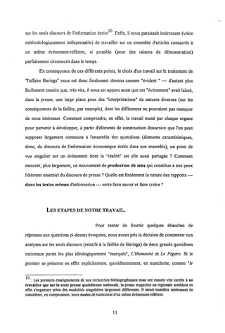 10
sur les seuls discours de 1'information ecrite . Enfin, il nous paraissait interessant (voire
methodologiquement indispensable) de travailler sur un ensemble d'articles consacres a
un meme evenement-referent, si possible (pour des raisons de demonstration)
parfaitement circonscrit dans le temps.
En consequence de ces differents points, le choix d'un travail sur le traitement de
"1'affaire Barings" nous est donc finalement devenu comme "evident " — d'autant plus
facilement ensuite que, tres vite, il nous est apparu aussi que cet "evenement" avait laisse,
dans la presse, une large place pour des "interpretations" de natures diverses (sur les
consequences de la faillite, par exemple), dont les differences ne pouvaient pas manquer
de nous interesser. Comment comprendre, en effet, le travail mene par chaque organe
pour parvenir a developper, a partir d'elements de construction discursive que l'on peut
supposer largement communs a 1'ensemble des quotidiens (elements caracteristiques,
donc, du discours de 1'information economique ecrite dans son ensemble), un point de
vue singulier sur un evenement dont la "realite" est elle aussi partagee ? Comment
mesurer, plus largement, ce mouvement de production de sens qui constitue a nos yeux
1'element essentiel du discours de presse ? Quelle est fmalement la nature des rapports —
dans les textes memes d'information — entre faire savoir et fairecroire ?
LES ETAPES DE NOTRE TRAVAIL.
Pour tenter de fournir quelques ebauches de
reponses aux questions ci-dessusevoquees, nous avons pris la decision de concentrer nos
analyses sur les seuls discours (relatifs a la faillite de Barings) de deux grands quotidiens
nationaux parmi les plus ideologiquement "marques", UHumanite et Le Figa.ro. Si le
premier se presente en effet explicitement, quotidiennement, en manchette, comme "le
^ : Les prcmiers enseignemcnts de nos recherches bibliographiques nous ont ensuite vite incitds k ne
travailler que sur la seule presse quotidienne nationale, la presse magazine ou rdgionale semblant en
effet s'organiser selon des modalites singulieres largement diffdrentes. II serait toutefois inttesant de
considerer, en comparaison, leurs modesde traitement d'un mcme evdnement-rdfdrent.
11
 