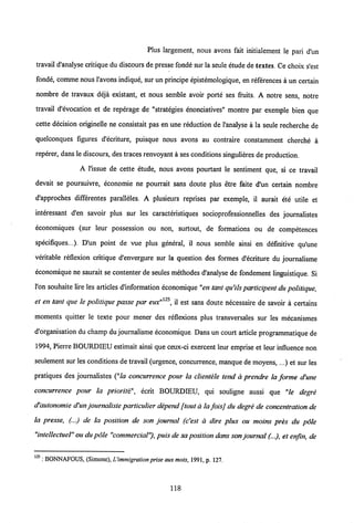 Plus largement, nous avons fait initialement le pari d'un
travail d'analyse critique du discours de presse fonde sur la seule etudede textes. Ce choix s'est
fonde, comme nous l'avons indique, sur un principe epistemologique, en references a un certain
nombre de travaux deja existant, et nous semble avoir porte ses fruits. A notre sens, notre
travail d'evocation et de reperage de "strategies enonciatives" montre par exemple bien que
cette decision originelle ne consistait pas en une reduction de 1'analyse a la seule recherche de
quelconques figures d'ecriture, puisque nous avons au contraire constamment cherche a
reperer, dans le discours, des traces renvoyant a ses conditions singulieres de production.
A l'issue de cette etude, nous avons pourtant le sentiment que, si ce travail
devait se poursuivre, economie ne pourrait sans doute plus etre faite d"un certain nombre
d'approches differentes paralleles. A plusieurs reprises par exemple, il aurait ete utile et
interessant d'en savoir plus sur les caracteristiques socioprofessionnelles des journalistes
economiques (sur leur possession ou non, surtout, de formations ou de competences
specifiques...). D'un point de vue plus general, il nous semble ainsi en definitive qu'une
veritable reflexion critique d'envergure sur la question des formes d'ecriture du joumalisme
economique ne saurait se contenter de seules methodes d'analyse de fondement linguistique. Si
l'on souhaite lire les articles d'information economique "en tant qu'ils participent du politique,
et en tant que le politique passe par eux"125, il est sans doute necessaire de savoir a certains
moments quitter le texte pour mener des reflexions plus transversales sur les mecanismes
d'organisation du champ du joumalisme economique. Dans un court article programmatique de
1994, Pierre BOUKDIEU estimait ainsi que ceux-ci exercent leur emprise et leur influence non
seulement sur les conditions de travail (urgence, concurrence, manque de moyens, ...) et sur les
pratiques des joumalistes ("!a concurrence pour la clientele tend a prendre la forme d'une
concurrence pour la priorit& ecrit BOURDIEU, qui souligne aussi que "le degre
d'autonomie d'un journaliste particulier depend ftout a la foisj du degre de concentration de
la presse, (...) de la position de son journal (c'est a dire plus ou moins pres du pole
"intellectuel" oudupole "commercial"), puis de saposition dans son journal (...), et enfin, de
125 : BONNAFOUS, (Simonc),Uimmigration prise auxmots, 1991, p. 127.
118
 