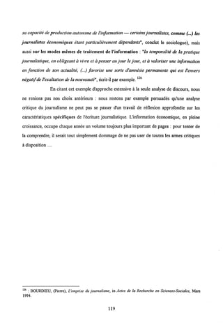 sa capacite de production autonome deVinformation — certains joumalistes, comme(...) ies
journalistes economiques etant particulierement dependants", conclut le sociologue), mais
aussi sur Ies modes memes de traitement de 1'information : "la temporalite de la pratique
journalistique, en obligeant d vivre et a penser aujour le jour, et a valoriser une information
en fonction de son aciualite, (...) favorise une sorte d'amnesie permanente qui est Venvers
negatif deVexaltation de lanouveaute", ecrit-il par exemple.
En citant cet exemple d'approche extensive a la seule analyse de discours, nous
ne renions pas nos choix anterieurs : nous restons par exemple persuades qu'une analyse
critique du joumalisme ne peut pas se passer d'un travail de reflexion approfondie sur les
caracteristiques specifiques de 1'ecriture journalistique. L'information economique, en pleine
croissance, occupe chaque annee un volume toujours plus important de pages : pour tenter de
la comprendre, il serait tout simplement dommage de ne pas user de toutes les armes critiques
a disposition....
126 : BOURDIEU, (Pierre), Uemprise du journalisme, in Actes de la Recherche en Sciences-Sociales, Mars
1994.
119
 