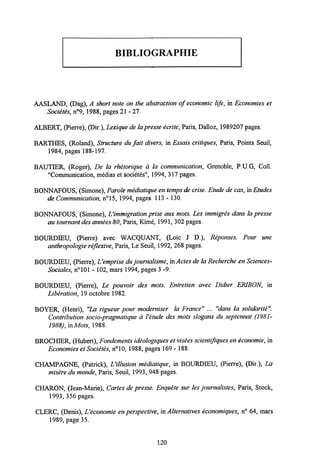 BIBLIOGRAPHIE
AASLAND, (Dag), A short note on the abstraction of economic life, in Economies et
Societes, n°9, 1988, pages 21- 27.
ALBERT, (Pierre), (Dir.), Lexique de lapresse ecrite,Paris, Dalloz, 1989207 pages.
BARTHES, (Roland), Structure du fait divers, in Essais critiques, Paris, Points Seuil,
1984, pages 188-197.
BAUTIER, (Roger), De la rhetorique a la communication, Grenoble, P.U.G, Coll.
"Communication, medias et societes", 1994, 317 pages.
BONNAFOUS, (Simone), Parole mediatique entemps de crise. Etude de cas, in Etudes
de Communication, n°15, 1994, pages 113 - 130.
BONNAFOUS, (Simone), LHmmigration prise aux mots. Les immigres dans la presse
au tournant desannees 80,Paris, Kime, 1991, 302 pages.
BOURDIEU, (Pierre) avec WACQUANT, (Loic J D ), Reponses. Pour une
anthropologie reflexive, Paris, Le Seuil, 1992, 268 pages.
BOURDIEU, (Pierre),Vemprise du journalisme,in Actes de la Recherche en Sciences-
Sociales, n°101 - 102, mars 1994, pages 3 -9.
BOURDIEU, (Pierre), Le pouvoir des mots. Entretien avec Didier ERIBON, in
Liberation, 19octobre 1982.
BOYER, (Henri), "La rigueur pour moderniser la France" ... "dans la solidarite".
Contribution socio-pragmatique a Yetude des mots slogans du septennat (1981-
1988), inMots,1988.
BROCHIER, (Hubert), Fondements ideologiques et visees scientifiquesen economie, in
Economies et Societes, n°10, 1988, pages 169 - 188.
CHAMPAGNE, (Patrick), Uillusion mediatique, in BOURDIEU, (Pierre), (Dir ), La
misere du monde,Paris, Seuil, 1993, 948 pages.
CHARON, (Jean-Marie), Cartes de presse. Enquete sur les journalistes, Paris, Stock,
1993, 356 pages.
CLERC, (Denis), Ueconomie en perspective, in Alternatives economiques, n° 64, mars
1989, page 35.
120
 