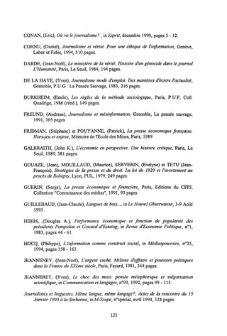 CONAN, (Eric), Ou vale journalisme? , in Esprit, decembre 1990, pages 5 - 12.
CORNU, (Daniel), Joumalisme et verite. Pour une ethique de Vinformation, Geneve,
Labor et Fides, 1994, 510 pages.
DARDE, (Jean-Noel), Le ministere de la v&rite. Histoire d'un genocide dans le journal
LHumanite, Paris, Le Seuil, 1984, 194 pages.
DE LA HAYE, (Yves), Joumalisme mode d'emploi. Des manieres d'ecrire Vactualite,
Grenoble, P.U.G : La Pensee Sauvage, 1983, 216 pages.
DURKHEIM, (Emile), Les regles de la methode sociologique, Paris, P.U.F; Coll.
Quadrige, 1986 (reed.), 149 pages.
FREUND, (Andreas), Journalisme et mesinformation, Grenoble, La pensee sauvage,
1991, 365 pages.
FRIDMAN, (Stephane) et POUYANNE, (Patrick), La presse economique franqaise.
Hors-jeu et enjeux,Memoire de1'Ecole des Mines, Paris, 1989
GALBRAITH, (John K.), Ueconomie en perspective. Une histoire critique, Paris, Le
Seuil, 1989, 381 pages.
GOUAZE, (Jean), MOUILLAUD, (Maurice), SERVERIN, (Evelyne) et TETU (Jean-
Frangois), Strategies de la presse et du droit. La loi de 1920 et Vavortement au
proces de Bobigny,Lyon, PUL, 1979, 249 pages.
GUERIN, (Serge), La presse economique et financiere, Paris, Editions du CFPJ,
Collection "Connaissance des medias", 1991, 93 pages.
GUILLEBAUD, (Jean-Claude), Langues de bois..., in Le Nouvel Observateur,3-9 Aout
1995.
HIBBS, (Douglas A.), Performance economique et fonction de popularite des
presidents Pompidou et Giscard d'Estaing, in Revue d'Economie Politique, n°l,
1983, pages 44 - 61.
HOCQ, (Philippe), Uinformation comme construit social, in Mediaspouvoirs, n°35,
1994, pages 158 - 163.
JEANNENEY, (Jean-Noel), Uargent cache. Milieux d'affaire et pouvoirs politiques
dans laFrance du XXeme siecle, Paris, Fayard, 1981, 364 pages.
JEANNERET, (Yves), Le choc des mots: pensee metaphorique et vulgarisation
scientifique, in Communication etlangages, n°93, 1992, pages 99 - 113.
Journalistes et linguistes. Meme langue, meme langage?; Actes de la rencontre du 15
Janvier 1993 ala Sorbonne,in M-Scope, n°special, avril 1994, 128 pages.
121
 