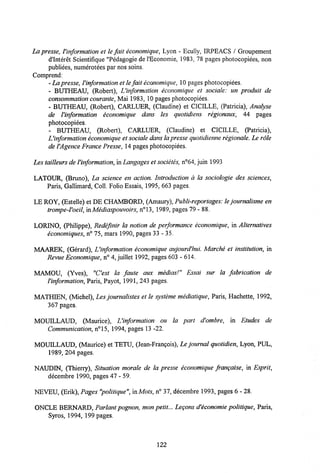 La presse, Vinformation et le fait economique, Lyon - Ecully, IRPEACS / Groupement
d'Interet Scientifique "Pedagogie de 1'Economie, 1983, 78 pages photocopiees, non
publiees, numerotees par nos soins.
Comprend:
- Lapresse,Vinformation et le fait ecotiomiqtie, 10 pages photocopiees.
- BUTHEAU, (Robert), Vinformation economique et sociale: un produit de
consommation courante,Mai 1983, 10 pages photocopiees.
- BUTHEAU, (Robert), CARLUER, (Claudine) et CICILLE, (Patricia), Analyse
de Vinformation economique dans les quotidiens regionaux, 44 pages
photocopiees.
- BUTHEAU, (Robert), CARLUER, (Claudine) et CICILLE, (Patricia),
Vinformation economique et sociale dans lapresse quotidienne regionale. Le role
deVAgence France Presse, 14 pages photocopiees.
Les tailleursde Vinformation, in Langages et societes, n°64, juin 1993
LATOUR, (Bruno), La science en action. Introduction d la sociologie des sciences,
Paris, Gallimard, Coll. Folio Essais, 1995, 663 pages.
LE ROY, (Estelle) et DE CHAMBORD, (Amaury), Publi-reportages: le journalisme en
trompe-Voeil, in Mediaspouvoirs, n°13, 1989, pages 79 - 88.
LORINO, (Philippe), Redefinir la notion de performance economique, in Alternatives
economiques, n° 75, mars 1990, pages 33 - 35.
MAAREK, (Gerard), Uinformation economique aujourd'hui. Marche et institution, in
Revue Economique, n° 4, juillet 1992, pages 603 - 614.
MAMOU, (Yves), "Cest la faute aux medias!" Essai sur la fabrication de
Vinformation, Paris, Payot, 1991, 243 pages.
MATHTF.N (Michel), Les journalistes et le systeme mediatique, Paris, Hachette, 1992,
367 pages.
MOUILLAUD, (Maurice), Uinformation ou la part d'ombre, in Etudes de
Communication, n°15, 1994, pages 13 -22.
MOUILLAUD, (Maurice) et TETU, (Jean-Frangois), Le journal quotidien, Lyon, PUL,
1989, 204 pages.
NAUDIN, (Thierry), Situation morale de la presse economique frangaise, in Esprit,
decembre 1990, pages 47 - 59.
NEVEU, (Erik), Pages "politique",inMots, n° 37, decembre 1993, pages 6 -28.
ONCLE BERNARD, Parlant pognon, mon petit... Legons d'economie politique, Paris,
Syros, 1994, 199 pages.
122
 