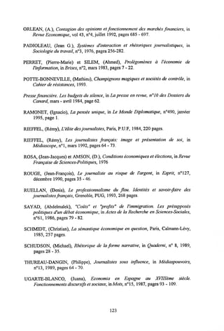 ORLEAN, (A ), Contagion des opinions et fonctionnement des marches fmanciers, in
Revue Economique, vol 43, n°4, juillet 1992, pages 685 - 697.
PADIOLEAU, (Jean G ), Systemes d'interaction et rhetoriques journalistiques, in
Sociologie du travail,n°3, 1976, pages 256-282.
PERRET, (Pierre-Marie) et SILEM, (Ahmed), Prolegomenes a Veconomie de
1'information, in Brises,n°2, mars 1983, pages 7 - 22.
POTTE-BONNEVILLE, (Mathieu), Champignons magiques et societes de contrdle, in
Cahier de resistances, 1993.
Presse financiere. Les budgets du silence, in La presse en revue, n°J0 des Dossiers du
Canard, mars -avril 1984, page 62.
RAMONET, (Ignacio), IM pensee unique, in Le Monde Diplomatique, n°490, janvier
1995, page 1.
RIEFFEL, (Remy),Uelite desjournalistes,Paris, P.U.F, 1984, 220 pages.
RIEFFEL, (Remy), Les journalistes frangais: image et presentation de soi, in
Mediascope, n°l, mars 1992, pages 64 - 73.
ROSA, (Jean-Jacques) et AMSON, (D ), Conditions economiques et elections, in Revue
Frangaise de Sciences-Politiques,1976
ROUGE, (Jean-Frangois), Le journaliste au risque de Vargent, in Esprit, n°127,
decembre 1990, pages 35 - 46.
RUELLAN, (Denis), Le professionnalisme du flou. Identites et savoir-faire des
journalistes frangais,Grenoble, PUG, 1993, 268 pages.
SAYAD, (Abdelmalek), "Couts" ei "profits" de Vimmigration. Les presupposes
politiques d'un debat economique, in Actes de la Recherche en Sciences-Sociales,
n°61, 1986, pages 79 - 82.
SCHMIDT, (Christian), La semantique economique en question, Paris, Calmann-Levy,
1985, 257 pages.
SCHUDSON, (Michael), Rhetorique de la forme narrative, in Quaderni, n° 8, 1989,
pages 28-35.
THUREAU-DANGIN, (Philippe), Journalistes sous influence, in Mediaspouvoirs,
n°13, 1989, pages 64 - 70.
UGARTE-BLANCO, (Juana), Economia en Espagne au XVIIIeme siecle.
Fonctionnements discursifset sociaux, inMots,n°15, 1987, pages 93 - 109.
123
 