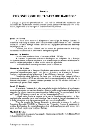 Annexe 1
CHRONOLOGIE DE "L AFFAIRE BARINGS"
II !ie s'agit ici que d'une presentation des "faits cles" de cette affaire, reconstitues par
croisement des informations contenus dans les quatre grands quotidiens que nous avons
etudies, et presentesavec aussi peu de commentaires quepossible.
Jeudi 23 Fevrier
A la suite d'une mission a Singapour d'une equipe de Barings Londres, la
hierarchie de Barings Brothers prend otficiellement connaissance du "trou" financier
creuse par son unite Barings Futures, installee au Singaporean International Monetary
Exchange (SIMEX).
Le meme jour. Nick LEESON. chef du bureau des produits derives de Barings
Futures faxesa demission au president de Baringset disparait.
Veitdredi 24 Fevrier
Un avis de recherche est lance a1'encontre de Nlck LEESON.
A Londres, le president-heritier de Barings et les dirigeants de la Banque
d'Angleterre tentent de mettre sur pied un plan de sauvetage qui permette a la banque de
survivre encore quelque jour avant de trouver un ou des repreneurs.
Les discussions secretes se poursuivent jusqu'au dimanche.
Dimanche 26 fevrier
Le gouverneur de la Banque d'Angleterre s'entretient toujours avec les grands
banquiers londoniens pour tenter, sans succes, de trouver un acheteur et de sauver
Barings avant Touverture de la Bourse deTokyo (21 heures, heurede Londres).
En debut de soiree, la Barings Brothers, plus vieille et sixieme banque d'affaires
britannique, fondee en 1762, est declaree placee sous administration judiciaire par la
Banque d'Angleterre, a la suite d'enormes pertes de plus de 500 millions de livres1 —
soit davantage que sesfonds propres.
Lundi 27 Fevrier:
A la suite de1'annonce de la mise sous administration de Barings, de nombreuses
secousses parcourent les marchesfinanciers. D'abord, et bien que lesautorites japonaises
aient cherchea evitertout mouvement de panique, laBourse deTokyo, dansla nuit du 26
au 27, perd 3,8 % et se retrouve a son plus bas niveau depuis 15 mois
Le lundi matin,1'onde se propage sur le marche des changes europeens : la livre
sterling tombe a son plus bas niveau historique faceau mark, le franc n'est pas epargne et
le dollars'inscrit en nette baisse par rapport a son cours du vendredi 24.
Toute la journee, la Banque d'Angleterre s'emploie a rassurer les milieux
financiers. Kenneth CLARKE, le Chancelier de 1'Echiquier, s'engage a reexaminer le
systeme de regulation des circuitsfmanciers et de tutelle des banques, et a ne pas faire
appel aux fonds publics pour renflouer Barings.
Mardi 28 Fevrier
Ouverture a Singapour d'une enquetefinanciere pour fraude. Nick LEESON est
recherche dans toute l'Asie.
1 : Soit plus dc4 milliardsde francs.
 