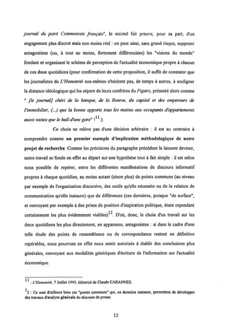 journal du parti Communiste frangais", le second fait preuve, pour sa part, d'un
engagement plus discret mais non moins reel: on peut ainsi, sans grand risque, supposer
antagonistes (ou, a tout au moins, fortement differenciees) les "visions du monde"
fondant et organisant le schema de perception de 1'actualite economique propre a chacun
de ces deux quotidiens (pour confirmation de cette proposition, il suffit de constater que
les journalistes de UHumanite eux-memes n'hesitent pas, de temps a autres, a souligner
la distance ideologiquequi les separe de leursconfreres du Figaro, presente alors comme
" [le journal] cheri de la banque, de la Bourse, du capital et des empereurs de
Vimmobilier, (...) que la bonne apporte tous les matins aux occupants d'appartements
11
aussi vastes que le halld'une gare" ! .).
Ce choix ne releve pas d'une decision arbitraire : il est au contraire a
comprendre comme un premier exemple d'impIication methodologique de notre
projet de recherche. Comme les precisions du paragraphe precedent le laissent deviner,
notre travail se fonde en effet au depart sur une hypothese tout a fait simple : il est selon
nous possible de reperer, entre les differentes manifestations de discours informatif
propres a chaque quotidien, au moins autant (sinon plus) de points communs (au niveau
par exemple de 1'organisation discursive, des outils qu'elle necessite ou de la relation de
communication qu'elle instaure) que de differences (ces dernieres, puisque "de surface",
et renvoyant par exemple a des prises de position dlnspiration politique, etant cependant
12
certainement les plus evidemment visibles) . D'ou, donc, le choix d'un travail sur les
deux quotidiens les plus directement, en apparence, antagonistes : si dans le cadre d'une
telle etude des points de ressemblance ou de correspondance restent en defmitive
reperables, nous pourrons en effet nous sentir autorises a etablir des conclusions plus
generales, renvoyant aux modalites generiques d'ecriture de 1'information sur 1'actualite
economique.
^ : L'Humanit£, 7 Juillct 1995, dditorial de Claude CABANNES.
12 : Ce sont d'ailleurs bien ccs "points communs" qui, cn derniere instance, permettent de developper
des travaux d'analyse generaledu discours de presse.
12
 
