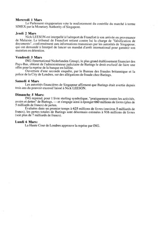 Mercredi 1 Mars
Le Parlement singapourien vote le renforcement du controle du marche a terme
SIMEX par la Monetary Authoritv of Singapore.
Jeudi 2 Mars
Nick LEESON est interpelle a l'aeroport deFrancfort a son arrivee en provenance
de Malaisie. Le tribunal de Francfort retient contre lui la charge de "falsification de
documents", conformement aux infonnations transmises par les autorites de Singapour.
qui ont demande a Interpol de lancer un mandat darret international pour garantir son
maintien en detention.
Vendredi 3 Mars
ING (International Nederlanden Group), le plus grand etablissement financierdes
Pays-Bas, obtient de l'administrateur judiciaire de Barings le droit exclusif de faire une
offre pour la reprise dela banque enfaillite.
Ouverture d'une seconde enquete. par le Bureau des fraudes britannique et la
poliee de la City de Londres, surdes allegationsde fraude chez Barings.
Samedi 4 Mars
Les autorites fmaneieresde Singapour affirment que Barings etait avertie depuis
trois ans du pouvoir excessif laisse a Niek LEESON.
Dimanche 5 Mars:
ING reprend, pour 1 livre sterling symbolique,"pratiquement toutes les activites,
avoirs et dettes" de Barings, — et s'engage ainsi a eponger 660millions de livres (plus de
5 milliards defrancs) de pertes.
Evaluees dans un premier temps a 625 millions de livres (environ 5 milliards de
francs). les pertes totales de Barings sont desormais estimees a 916 millions de livres
(soit plus de 7 milliardsde francs).
Lundi 6 Mars:
La Haute Cour de Londresapprouve la reprise par ING.
 