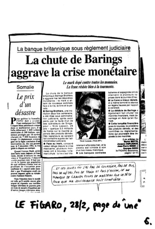 La banque britannique sous reglement judiciaire
La chute de Barings
aggrave la crisemonetaire
Somalie
Le prix
d'un
desastre
Pour quitter la Somalie,
1'ONU doit y rtvenir.
Pour rembarquer les 2 500
Casques bleiis pakistanais restant
dans ce malheureux pays, il a
fallu dibarquer I 800 soldat!
amerieains et 300 italiens, cux
memes proteges par 18 navire:
charges de 7 000 homnies di
troupe. Ce diploiement extrava
gant est la digne eonclusion d'ui*
interventioo ou, des son premie
jour, le 9 deeembre 1992, la tra
gedie le disputa au comique.
Quand George Bush, presi
dent battu mais toujours en fooc
tioes, decide d'emroyer les m*
rines k Mogadiscio, 1'objectil
«icmblcpourtant clair. II faut sau-
iir de la famine une population
de sept millions d'ames tout en
profitant de 1'occasion pour
confirmer le « nouvel ordre mon-
dial » que Washington avait cru
pouvoir imposer apres sa victoire
contre Saddam Hussein.
Mais rimotkm dans le monde
est telle qu'il semble encore plus
urgent de repondre aux terribles
images televteees de pauvres gens
en train de mourir dlnanition par
d'autres images televisees mon-
Lemarkdope contretouteslesmonnaies.
Le francresistebiena!a tourmente.
La chute de !a banque
britannique Barings Brothers
a aggrav6 hier les d6sordres
monetaires : le mark a at-
teint de nouveaux sommets
face a la lire, la livre et la pe-
seta.
• Baring Brothers, une ins-
titution deux fois centenaire,
a <§t6 mise souS administra-
tion judiciaire, aprfes avoir
perdu par la faute d'un de
ses opirateurs de Singa-
pour - Nick Leeson, 28
ans - queique 5,5 milliards
de francs sur le march6 ja-
ponais des produits d6rives.
Des repreneurs se seraient
fait connaltre auprds de l'ad-
ministrateur judiciaire.
Face au mark, consacre
valeur refuge depuis la crise
mexicaine, plusieurs mon-
naies ont a nouveau forte-
ment chutd : la lire s est lilte-
Nick Leeson. (Photo AFP.)
ralement effondrte hier,et ia
peseta est tomb6e k son
plus bas niveau historique.
• Les banques centrales
italienne et espagnole ont du
intervenir 6 plusieurs re-
prises dans la journie d'hier.
• Le franc a mleux r6sl«t6,
et a mSme termind la siance
en I6g6re hausse par rapport
k vendredi.
• La dibicle de Barlngs a
6galement falt chuter les
marchds financiers, mais da-
vantage en Asie qu'en Eu-
rope.
• Cette tempSte flnancl*re
pose k nouveau le probldme
des produits d6riv6s, et des
contrdles ou rdglementa-
tlons qui pourraient fitre Im-
pos6s k ces march6s.
(Les articles de
MurM MOTTI,
JaeqnM DUPLOUCH,
JeM-PtomHOBMet
OewfMQWOC
le FIGARO economie,
pages I et IV)
V» F** CouWfA,
fcvn <S)US MA sotr cc-mR&ts-
I
L'
malie
ddce
vena
1'espc
: cains
M,
L£ Fi6A6o, 2S/2Z Au»e"
€ .
 