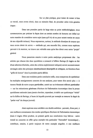 Sur un plan pratique, pour tenter de mener a bien
ce travail, nous avons choisi, dans ce memoire final, de proceder selon trois grandes
etapes :
Dans une premiere partie de large mise au point methodologique, nous
commencerons par preciser la fagon dont un certain nombre de lectures ont influ6 sur
notre maniere de considerer notre sujet (sans qu'il n'y ait eu pour autant remise en cause
de nos objectifs initiaux). Nous exposerons, surtout, la methode d'analyse de corpus que
nous avons choisi de suivre — methode qui, une nouvelle fois, comme nous esperons
parvenir a le montrer, ne trouve son veritable sens qu'en lien direct avec notre "projet"
general.
Nous passerons ensuite a notre partie analytique proprement dite : les
articles que chacun des deux quotidiens a consacre a 1'affaire Barings (il s'agira en fait
d'une selection d'articles, selon des criteres explicitement indiques) seront successivement
envisages selon des principes simultanement descriptifs et critiques, en fonction d'une
"grille de lecture" dans la premiere partie definie.
Dans une troisieme partie conclusive enfin, nous essayerons de synthetiser
les multiples enseignements concrets de nos analyses, pour tenter d'en savoir plus — a
travers 1'etude de notre corpus particulier, centre sur un evenement-referent particulier
— sur les mecanismes generaux d'ecriture de 1'information economique dans la presse
quotidienne nationale (sans jamais chercher, cependant, a etablir une quelconque "verite"
sur la faillite de Barings, a 1'aune de laquelle pourrait par exemple se mesurer le degre de
"parler vrai" de chaque journal).
Ainsi esperons nous satisfaireune double ambition : parvenir, d'une part, a
une meilleure connaissance des modes specifiques d'ecriture de 1'information economique
(mais il s'agira d'etre prudent, en prenant garde aux conclusions trop hatives : notre
travail ne concerne en effet qu'un exemple tres particulier "d'actualite" economique) ;
contribuer, ensuite, a partir toujours de notre exemple singulier, a une meilleure
13
 