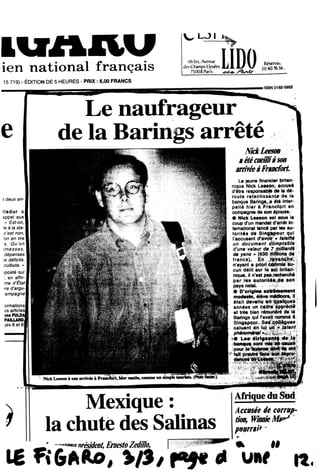 IUAHUien national franqais
15 719) - EDITION DE 5 HEURES - PRIX: 6,00 FRANCS
V LJL
IIGbis. Avenuc
desChamps Elysees
75008 Paris
LIDO Rfcervai.
ilSSN 0182-5852
Le naufrageur
de la Barings arrete
deux an
i
unrimpk teorirte. (PhbtoRwter.)
) Mexique:
la chute des Salinas
—»#*.#!nresident, ErnestoZedillo,
SickLeeson
aetecueHtiasoD
arrifkaFnncfort,
Le jeune financier biitan-
nique Nlck Lees#n» accusd
d'6tre responsabfe de la d6-
route retentissant» de la
banque Barings, a #tS inter-
pelli hier k Francfort en
compagnie de son6pouse.
• Nick Leeson est sous le
coup d'un mandet d'arr*t In-
temational laftc* par les au-
torltds de- Slniipew qui
l*accusent thiwWv* MsHU
un documerit- ;
d'um valeur de_70U0rtlt :
de yens * f#
francs),
n'ayant a pttorf;e6#w*:ai^r
cun dilit sur le^.BritapM:
nique, il n*
par les auterHi^sl*. ,«»ili
pays natal.
• r>*nrlr»fAtfliXMMMtl)i# oriuifw .
modeste, 6l6ve m6diocre, II :•
itait develW-empeieeS::
ann6es uw e«di#::ftpprie®
et trds bien rinmHlS de I*
Barings qul 1'avait nomm* 8
SBrSS»
.
W Les dirlgeant# de la
Hs ontpour^.^.,^
• " .
16 FiGAAo, >/S/ f*9* *
Afrique du Sud •
Accusee de corrup-
tion, WmrneM»^
pourrai'* -
k II
uef «
 