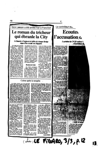 12 #
Nick Leeson a ete arrltehieHiFrancfort I Le contr6teur dfeo
Le roman du tricheur
qui ebranle la City
Le fmndera Poriginedek fmititedek banqueBarings
risque(Tetreextnde rersSmgapour.
Ecoutes
VaccusationG
LepreshkatJnCNCISctmfmeh
Les at^w soot
»1 ©eiui qoe ses col!6gues de
Singapour appelaient
* Wc* - faisalt triste
mine, hler matin, torsquH est
favion de ia compa-
dnto Aoyat Brunei en prove-
nance de Kota-Kinabuiu, es-
cort* par ia police de
Francfort qui 1'avait cueiiH k
berd de rappareii en m6me
temps que sa femme Lisa
(reladtie dans ia soirie).
Un homme ias, un voya-
geur au botrt d*une nutt peut-
6tre sam sommeil, dans son
feari et sa chemise grtae, un
»«c aux couteurs fiuores-
eenles accroch* au das, un
gros liwe * ia main. Image
«8 ddfaite pour te goiden boy
qui intertoque les financiers
et passionne la presse bri-
tannique depuia qu'a 6ciat6
le scandaie qui a conduit k ia
mise sous administratkm ju-
dkiaire de ia banque Ba-
mga, le banque de la reine,
fieuron de la City de-
puis 1762 et qui ne compte
une absence de contrdie in-
qutetante de ia fiiiaie de Sin-
gapour, rapport demeurd
lettre morte. Quant au Finan-
ciaI Dmes, ii affirmait que les
administrateurs de ia Barings
avaient vir6 dlmportantes
sommes en iiquide & leur im-
pfudent trader. Le mandat
d'arr*t 4manant de Singa-
pour accuse Leeson - qui
voyagaait sous sa vdritabie
'denthd - d'avoir - fatsifte un
documtnt cQmptabie d'un«
vateur d» 7 rmUmrds de yen -
(370 miiikxtsde francs).
Boute-en-train
0e - tavish » (prodigue) k
« rogtt$ • (escroc). ia presse
de Grande-Bretagne balance
pour qualHier ce hSros de
notre temps qui a fdt6 ses
28 ans samedi dernier, peut
etre en Thailande, d'ou ii au-
un fax d ses coi-
04sot4 de ne pas
4tn avec vous pour arrostr
le tour du mortde. La
brttannique se cMsptrte ies d4-
darations de son pfcre, de sa
scBur, de sa beMe-mere, de la
cousine de sa femme, ete.
Qu'apprend-on ? Qu'd 18
Coutts & Co. et qu'aprtis un
court s*jour chez Morgan
Staniey, ii entre en 1989 k la
Barings. C'est 16 qu'il ren-
cont/e la charmante Lisa
Sims. U 1'ipouse en 1992,
Juste avant d'6tre envoy* *
Singapour pour s'occuper
des marcftes denvds.
Le wonder boy m*ne
grand train. U gagne phis de
1,5 militon de francs fw an,
sans compter fe» prtnws fa-
ramineuse», estimdes k
1 rrtiWon de doiiars en 1994.
C'est un « taient
ph4nem4nal », disent ses
coll*gues, mais ausai le
« cauchemar de ta direc•
tion ». II aime le footbe#, le
faste et, surtout, ie travaH. Sa
hi*rarcWe aembie lui avoir
fait aveugi*ment confianc*.
|p«f certalne» vtetfmee dee
f *couto» Httgafes de mye*e»
qui Caccusent de ee nienHei
pertlwm, le pr*»Weot de t»
Calme apresla tempete
L* oalBw ravtant «ur le» *«eHt
d-AaJe, alon qu* I* mel*o*-<l* Htr«» |»po-
a»l** D«!w« SwwrttiM * d*nou« M*r I.
quMMotrtt* dM ceMnta * Mrm* d* Ba-
rt»f* 11* Bourie romta. Um
MM MthM*, ee qul iwrmet d'e«irtori»*r
pvpvaHmamt i*|mii* d*pm. ^
«*M d* doMra (S.1S mllltards d* tr«nc*)
mntfaM* pn I* bwmu*. A Slngipour, t*
pinl*tr* d*« Fln«ne*s Rleherd Nu *
eooflrm* I* ml«* m plece d'un tond* de
|80 mHHon* d*doHen poar «Mro*ventu.l-
de
ii pour reeneer i«s
do group*. En M,
t gmid* petl* pw-
» de m«equ«r des
I* b«nqu«.
snt«W I* l«x!«m« dont
ont tett preuy. «** dirtgunta. Enti» t* «n
fanvler *t I* awnehw demMre, le meteen
m*n> auralt pttH envtran 150 mWfen* --
doller* * Nlck Lee*on pour rtolieer I
op*ratk>n« d arbltrage du (
cette somne eurelt en|
ml« «u . goldan boy i
p«W* «deteite*.
* Londrw, i»m n*goel«tlon« «err*M
*« pour.ulv.nt potnr efti*t I* beoqu* p«r
»pp«rt«m.nu. Selon le FMW Tlmmt,
le nderteodele INQ Ben* «erett f«lt ene
offre pour l eneemble du groupe, mel* I*
9«*nt BAT Industrle» *'eet retlr* de le
courie. Le« noms d« llorgen Stinley,
"•rrlfl Lynch, BZW eu Kielnwort Ben»n.
clrculent aussl poer 1« reprlee de tout ou
pirtl* d* I* I
pas mo*» de 4000 MlerWi mon emVww*» » » Lueky
Que ve-t4 advenlr de («-
cbolas WMein Leroon at de
«* femm* Scotland Yard
nl I* potlce tie la City iVayanl
lencd d* mendet d*arr«t, le
couple pournii 6ire extrsd#
»er» Slng«pour. IMl I» pro-
cAtoe e*lonp*. Et Leeson
s sxprimi I* MHr de revoir
«* verte AngMane. « IIn"asl
<ti inct*< d'aucun crime », a
Soulign* hter un |
ifa Forrton OfBe».
, Les aulorlt*» all*-
mandes, ellei, ont du at-
tsndr* une bonn. parti» de
la joum*e qu'airtve de Sln-
gapeur un mandet #«rW in-
iemimoral «k» penwtte
«• prtaenter « Niek l'es-
pWgl* » 6un |uge.
= EI ptes tfailleuis, de quoi
est-ll coupable t La Walt
Stmm Joumat Europe Mselt
Ner «at cfun rappott Inteme
de la Barlngs, deiant de
JuWlet dernler et eoullgnent
iWgenttaetH
i pour Frare-
*»t que cenains . tabtoids »
asaweleiit.cpl tuyelt sur son
yacttt. ttee cttoee est s6ie: I
a«* 9W* sem «ppertement
(lotKKOOOfienespwmolsi
d'un quartier hupp* de Sln-
gapour, le 23 I4vrler. II avait,
semble-t-H, retrouv* sa
femme en MalaMe. On les a
vue sur I* plage de Kota-Ki-
nabalu. au nord de Bom6o :
Wa ont passd queiquea nuits
dans un patece, ie . Shangrl"
La », avant de s"envohr pour
Flls d'un plitrler d* la
banWeue de Londres, *l*ve
m*diocr* <et nul en metbs),
Nicky a laiss*, partout 06 II
•st passe, le souvenir d'un
tellow sympa, boute-en-traln
ottr&smaHn.
Sa photo de jeune
homme sage, avec son fau*
alr tfAlbert de Moneco, a lait
ler de lui il y a cinq mois : au
coum d'une «**s See arro-
s*e dans un. boite deSlnge-,
pour, il avait. en toute sanpli-
cit*. belae* son panteion
devant quelque» damee et,
comme dit jotiment rangWa,
- "e moened » (ii montra...
sa lune). Ce qul W vaM une
amende pour attentat ilapu-
deur.
De son enfenee bangeu-
sarde, Nk* Leeson a gard*
laccent dee iaubourga et une
trtvWH* bon enfant. Sa i*us-
stte *bkxilsaaiL A Shtgepour,
II *tatt, contralr.meM *
l'usege, * le fois taaponsaM*...
d«s trenaactions et de leur
seeurtt* (CNC»>,
*u«ngee».
rendu
quand
1l'e*H» *
H'*talt
er*eeet*
s'aglt d'un teu». Ualsmi-.ij:- n,.f:
i'iVj|oW8 Utll
LE FM3MO.
apr*» avolr prli
ment positlon daee t'i
reeieafci ' _
cret sur ce qui«*eet
i'EMet ,'. ..
PiwiBOUCWT.-Dm
premiSre affair* que voee
Mz,Hgtaaia^«qste "
miarteti ds la eoMMei
dlt ce qui s'«t*it pe«a*
c *ta» aiee W.Hi..»;
irs»;"
.Is .#
c«»t i' ; "
«Iwdk
je mkmm—"c'"*
doseier
minimhwr 1«
d« la dtuia
rBffeOB^|»tifc#lsioo #,enr"*"i —
Bc'e
geall lea rapports pour le
si*ge de la Barings 4
londres, cototiruisanl ce ro-
men d*un jou*«r dont II n'a
pes maitrie* l**p8ogue.
gnaitfa gravit*des
tionnements et |e voue f#
conftrmeaufounfHufaenaam-
btguft*.II ya
austtide»
piir ia ceOufe
m*me ou des oftcines priv*es,
f n'est pas po»i«e que toufts
ies ^coules aient pu *tre faite»
avec seuiemem les vfog!Kgnes
du GfC.
wtd.iaif
q« d*ciencl>eft>nt. quelqwB
l*scandaiede<«coyts*ai'
mjj, s'*tonne (I
IM 1«**|
ikpiMdM
l«iF
( J l l ) L€ Fi6Atoy 3/$z p.•2
 