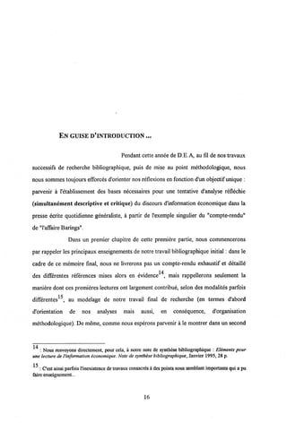 EN GUISE D'INTRODUCTION ...
Pendant cette annee de D.E.A, au fil de nos travaux
successifs de recherche bibliographique, puis de mise au point methodologique, nous
nous sommes toujours efforces d'orienter nos reflexions en fonction d'un objectif unique :
parvenir a 1'etablissement des bases necessaires pour une tentative d'analyse reflechie
(simultancment descriptive et critique) du discours d'information economique dans la
presse ecrite quotidienne generaliste, a partir de 1'exemple singulier du "compte-rendu"
de "1'affaire Barings".
Dans un premier chapitre de cette premiere partie, nous commencerons
par rappeler les principaux enseignements de notre travail bibliographique initial: dans le
cadre de ce memoire final, nous ne livrerons pas un compte-rendu exhaustif et detaille
des differentes references mises alors en evidence14, mais rappellerons seulement la
maniere dont ces premieres lectures ont largement contribue, selon des modalites parfois
differentes^, au modelage de notre travail final de recherche (en termes d'abord
d'orientation de nos analyses mais aussi, en consequence, d'organisation
methodologique). De meme, comme nous esperons parvenir a le montrer dans un second
: Nous rcnvoyons dircctcment, pour cela, a notre note de synthese bibliographique : Eliments pour
une lecture de Vinformationiconomique. Note de synthese bibliographique, Janvier 1995, 28 p.
15 : Cest ainsi parfois1'inexistence dc travaux consacresa des points nous semblant importanlsqui a pu
faire enseignement...
16
 