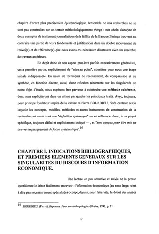 chapitre cTordre plus precisement epistemologique, 1'ensemble de nos recherches ne se
sont pas construites sur un terrain methodologiquement vierge : nos choix d'analyse de
deux exemples de traitement journalistique de la faillite de la Banque Barings trouvent au
contraire une partie de leurs fondements et justifications dans un double mouvement de
renvoi(s) et de reference(s) que nous avons cru necessaire d'instaurer avec un ensemble
de travaux anterieurs.
En depit donc de son aspect peut-etre parfois excessivement generaliste,
cette premiere partie, explicitement de "mise au point", constitue pour nous une etape
initiale indispensable. En usant de techniques de recensement, de comparaison et de
synthese, en fonction directe, aussi, d'une reflexion recurrente sur les singularites de
notre objet d'etude, nous esperons etre parvenus a construire une methode coherente,
dont nous expliciterons dans un ultime paragraphe les principaux traits. Avec, toujours,
pour principe fondateur inspire de la lecture de Pierre BOURDIEU, l'idee centrale selon
laquelle les concepts, modeles, methodes et autres instruments de construction de la
recherche ont avant tout une "defmition systemique" — en reference, donc, a un projet
specifique, toujours defini et explicitement indique — , et "sont congus pour etre mis en
oeuvre empiriquement de fagonsystematique" ^
CHAPITREI. INDICATIONS BIBLIOGRAPHIQUES,
ET PREMIERS ELEMENTS GENERAUX SUR LES
SINGULARITES DU DISCOURS D'INFORMATION
ECONOMIQUE.
Une lecture un peu attentive et suivie de la presse
quotidienne le laisse facilement entrevoir :1'information economique (au sens large, c'est
a dire pas necessairement specialisee) occupe, depuis, pour faire vite, ledebut des annees
16
: BOURDLEU, (Picrre), Reportses. Pour une anthropologie reflexive, 1992, p. 71.
17
 