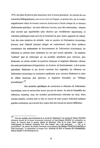 1970, une place de plusen plus importante dans la presse generaliste. Au moment de nos
recherches bibliographiques, nous avons donc ete frappes, en premier lieu, par le nombre
singulierement reduit de travaux consacres directement a 1'etude critique de ce discours
d'information specifique : les rares references trouvees, pour etre interessantes, n'etaient
ainsi souvent que superficielles (plus allusives que veritablement rigoureuses), et
volontiers polemiques (sans qu'il n'y ait forcement la, pour autant, jugement de valeur).
Lors des rares tentatives de veritable mise en question de 1'information economique
(travaux dont 1'objectif principal designe est explicitement celui d'une meilleure
connaissance des mecanismes de fonctionnement de 1'information economique), les
reflexions se centrent assez rapidement sur son seul versant specialise : les analystes
"oublient" ainsi de s'interroger sur ses possibles specificites pour retrouver, plus
facilement, un certain nombre de questions classiques et largement debattues, relevant
des seuls particularismes (d'organisation, de structure, de fonctionnement...) de la presse
specialisee. Delaissant ce qui devrait constituer leur originalite, les reflexions sur
1'information economique se reorientent rapidement, pour retrouver finalement le cadre
de debats beaucoup plus generaux, et largement d'actualite, sur "1'ethique
journalistique". .
Des modalites specifiques de constitution et d'ecriture de Vinformation
economique, nous ne savons donc encore que peu de choses. Au sein de 1'ensemble des
references recensees, nous ont toutefois particulierement interesses (et donc, d'une
certaine maniere, orientes dans la mise en oeuvre de notre propre recherche) quelques
grandes conclusions, qui trouvent leur origine dans des travaux de natures differentes.
17
: Voir par exemple, pour illustration de ce travail de "glissement", les articles dc Thicrry NAUDIN
(Situation morale de la presse economique frangaise) ou Jean-Frangois ROUGE (Le journaliste au
risque de Vargent) dans lc numero special de Dccembre 1990 de la revue Esprit intitule —
1'interrogation est d'ailleurs revelatrice d'un "etat d'esprit" tout a fait particulier.... — "Oii va le
journalisme?", ou, cncore, les articlesJournalistes sous influence (de PhilippeTHUREAU-DANGIN) ct
Publi-reportages : le journalisme en trompe l'oeil (d'Estelle LE ROY et Amaury DE CHAMBORD),
dans lc numero 13 de Mediaspouvoirs.
18
 