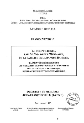 UNIVERSITE LUMERE
LYONII
D.E.A
SCIENCES DE L'LNFORMATION ET DE LA COMMUNICATION
OPTION : LANGAGES ET SYMBOLIQUES DE LA COMMUNICATION ET DES MEDIAS
MEMOIRE DE D.E.A
FRANCKVEYRON
LE COMPTE-RENDU,
PAR LE FlGARO ET L'HUMANITE,
DE LA FAILLITE DE LA BANQUE BARINGS.
ELEMENTS DE REFLEXION SUR
LES MODALITES DE CONSTRUCTION ET D'ECRITURE
DE LLINFORMATION ECONOMIQUE
DANS LA PRESSE QUOTIDIENNENATIONALE.
DIRECTEUR DE MEMOIRE :
JEAN-FRAN^OIS TETU (LYON II)
SEPTEMBRE 1995
UNIVERSITELtJMIERE
LYONII
ECOLE NATIONALESUPERIEURE DES SCIENCES
DE L'LNFORMATION ET DES BLBLIOTHEQUES
UNIVERSITE JEANMOULIN
LYON ra
I
 