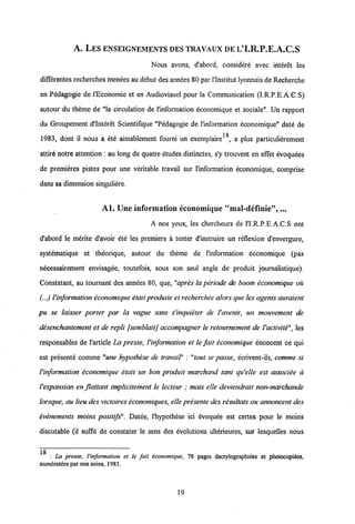 A. LES ENSEIGNEMENTS DES TRAVAUX DE L'I.R.P.E.A.C.S
Nous avons, d'abord, considere avec interet les
differentes recherches menees au debut des annees 80 par1'Institut lyonnais de Recherche
en Pedagogie de l'Economie et en Audiovisuel pour la Communication (I.R.P.E.A.C.S)
autour du theme de "la circulation de 1'information economique et sociale". Un rapport
du Groupement d'Interet Scientifique "Pedagogie de l'information economique" date de
18
1983, dont il nous a ete aimablement fourni un exemplaire , a plus particulierement
attire notre attention : au long de quatre etudes distinctes, s'y trouvent en effet evoquees
de premieres pistes pour une veritable travail sur 1'information economique, comprise
dans sa dimension singuliere.
Al. Une information cconomique "mal-definie",...
A nos yeux, les chercheurs de 1'I.R.P.E.A.C.S ont
d'abord le merite d'avoir ete les premiers a tenter d'instruire un reflexion d'envergure,
systematique et theorique, autour du theme de l'information economique (pas
necessairement envisagee, toutefois, sous son seul angle de produit journalistique).
Constatant, au tournant des annees 80, que, "apres la periode de boom economique ou
(...) 1'information economique etaitproduite et recherchee alorsque les agentsauraient
pu se laisser porter par la vague sans s'inquieter de l'avenir, un mouvement de
desenchantement et de repli fsemblaitj accompagner le retournement de Vactivite", les
responsables de 1'article La presse, 1'information et le fait economique enoncent ce qui
est presente comme "une hypothese de travail" : "tout se passe, ecrivent-ils, comme si
Vinformation economique etait un bon produit marchand tant qu'elle est associee a
Vexpansion en flattant implicitement le lecteur ; mais elle deviendrait non-marchande
lorsque, au lieu des victoires economiques, elle presente des resultats ou annoncent des
evenements moins positifs". Datee, 1'hypothese ici evoquee est certes pour le moins
discutable (il suffit de constater le sens des evolutions ulterieures, sur lesquelles nous
_
: La presse, 1'information et le fait economique, 78 pages dactylographiees et photocopiees,
numerotees par nos soins, 1983.
19
 