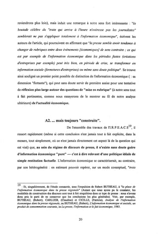 reviendrons plus loin), mais induit une remarque a notre sens fort interessante : "la
boutade celebre du "train qui arrive a Vheure n'interesse pas les journalistes"
semblerait ne pas s'appliquer totalement a Vinformation economique", ecrivent les
auteurs de 1'article, qui poursuivent en affirmant que "la presse semble avoir tendance a
changer de rubriques entre deux evenements [economiquesj de sens contraire ; ce qui
est par exemple de Vinformation economique dans les periodes fastes (creations
d'entreprises par exemple) peut tres bien, en periode de crise, se transformer en
information sociale (fermetures d'entreprises) ou meme sans doute politique". Se trouve
ainsi souligne un premier point possible de distinction de 1'information economique ( : sa
dimension "flottante"), qui peut sans doute servir de premiere assise pour une tentative
de reflexion plus large autour des questions de "niise en rubrique" (a notre sens tout
a fait pertinentes, comme nous essayerons de le montrer au fil de notre analyse
ulterieure) de Vactualite economique.
A2.... mais toujours "construite".
De 1'ensemble des travaux de l'I.R.P.E.A.C.S19, il
ressort rapidement (meme si cette conclusion n'est jamais tout a fait explicite, dans la
mesure, tout simplement, ou ce n'est jamais directement cet aspect la de la question qui
est vise) que, au sein du regime de diseours de presse, il n'existe sans doute guere
d'information economique "pure" — c'est a dire relevant d'une politique ideale de
simple restitution factuelle. L'information economique se caracteriserait, au contraire,
par son heterogeneite : en estimant pouvoir reperer, sur un mode conceptuel, "trois
19 : Et, singulidrement, de 1'etude consacree, sous 1'impulsion de Robert BUTHEAU, k 'la place de
1'information economique dans la presse regionale" (Autant que nous ayons pu le constater, les
modalites de construction des discours sont tout a fait singulieres dans ce type de presse : nous n'avons
donc pris le parti de ne conserver que les conclusions les plus gendrales). Voir, par exemple,
BUTHEAU, (Robert), CARLUER, (Claudine) et CICILLE, (Patricia), Analyse de l'information
economique dans lapresse regionale, ou BUTHEAU, (Robert), 1'information iconomique et sociale, un
produit de consommation courante,in La presse, l'information et le fait economique, 1983.
20
 
