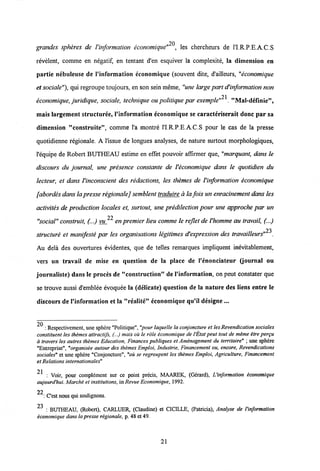 20
grandes spheres de Vinformation economique" , les chercheurs de 1'I.R.P.E.A.C.S
revelent, comme en negatif, en tentant d'en esquiver la complexite, la dimension en
partie nebuleuse de 1'information cconomique (souvent dite, d'ailleurs, "economique
et sociale"), qui regroupe toujours, en son sein meme, "une large part d'information non
21
economique, juridique, sociale, technique ou politique par exemple" . "Mal-definie",
mais largement structuree, 1'information economique se caracteriserait donc par sa
dimension "construite", comme l'a montre ri.R.P.E.A.C.S pour le cas de la presse
quotidienne regionale. A 1'issue de longues analyses, de nature surtout morphologiques,
1'equipe de Robert BUTHEAU estime en effet pouvoir affirmer que, "marquant, dans le
discours du journal, une presence constante de Veconomique dans le quotidien du
lecteur, et dans Vinconscient des redactions, les themes de Vinformation economique
[abordes dansla presse regionalej semblent traduire ala foisun enracinement dans Ies
activites de production locales et, surtout, une predilection pour une approche par un
22
"social" construit, (...) vu enpremier lieu comme le reflet deVhomme au travail, (...)
23
structure et manifeste par les organisations legitimes d'expression des travailleurs" .
Au dela des ouvertures evidentes, que de telles remarques impliquent inevitablement,
vers un travail de mise en question de la place de 1'enonciateur (journal ou
journaliste) dans le proces de "construction" de 1'information, on peut constater que
se trouve aussi d'emblee evoquee la (delicate) question de la nature des liens entre le
discours de 1'information et la "realite" economique qu'il designe...
2n
: Rcspcctivcmcnt, une spherc "Politique", "pour laquelle la conjoncture et lesRevendication sociales
constituent les themes attractifs, (...) mais ou le rdle economique de 1'Etatpeut tout de meme itre pergu
d travers les autres themes Education, Finances publiques et Amenagement du territoire" ; une spherc
"Entreprise", "organisee autour des themes Emploi, Industrie, Financement ou, encore, Revendications
sociales" et une sphcre "Conjoncture", "ou se regroupent les themes Emploi, Agriculture, Financement
et Relations internationales"
21
: Voir, pour complcment sur ce point precis, MAAREK, (Gerard), Uinformation economique
aujourd'hui. Marche et institutions, in Revue Economique, 1992.
22
: Cest nous qui soulignons.
23 . (Robert), CARLUER, (Claudine) et CICILLE, (Patricia), Anatyse de Vinformation
economique dans la presse regionale, p. 48 et 49.
21
 