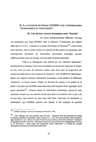 B. LA SYNTHESE DE SERGE GUERIN SUR L'INFORMATION
"ECONOMIQUE ETFINANCIERE".
Bl. Une histoire recente dynamique mais "heurt6e"
De nature fondamentalement differente, 1'ouvrage
tres synthetique que Serge GUERIN, dans la collection "Connaissance des medias"
24
editee par le C.F.P.J, a consacre a la presse economique et financiere a aussi retenu
notre attention, dans la mesure surtout ou il permet de bien reperer les principaux traits
contemporains d'evolution de 1'information economique (envisagee souvent,
malheureusement, dans cet ouvrage, sous son angle seulement specialise).
Celle-ci se distinguerait ainsi d'abord par son "etonnant dynamisme",
simultanement economique ("la presse economique est au premier rangpour le nombre
de titre crees au cours des dernieres annees, mais aussi pour la progression des
ressourcespublicitaires et la croissance deVaudience", ecrit GUERIN) et redactionnel:
depuis une vingtaine d'annees, 1'information economique aurait beneficie de differentes
"mutations", en termes surtout "d'offre, de diversite du contenu et de qualite de la
forme" a tel point que GUERIN estime desormais utile 1'esquisse d'une "typologie" de la
25
presse specialisee . Lhistoire recente de 1'information economique, ajoute-t-il, reste
cependant marquee par son caractere heurte (sans qu'il y ait paradoxe avec ce qui a ete
dit plus haut, cette histoire est ainsi aussi celle d'une "succession de lancements et
d'abandons", que GUERTN enumere avec details), et des soupgons de partialite
24 : GUERIN, (Scrgc), La presse economique et financiere, 1991.
25
: Cette typologie nous sera peut-etre plus tard utile : constatons donc qu'il distingue une presse
economique specialisee "gcneralistc" (type UExpansion) — avcc des sous-ensemblcs "haut de gamme"
(typc Dynasteurs, "qui s'efforce de traiter 1'economie jusque dans ses dimensions ethiques", "politique"
(a l'exemple deValeurs Actuelles,"defendant des positions ultraliberales") ou "pedagogiques"(Science
et Vie Economie) — d'une presse plus directement encore "specialisee", en matiere par exemple
d'entreprises, de finance oude conseil en patrimoine.
22
 