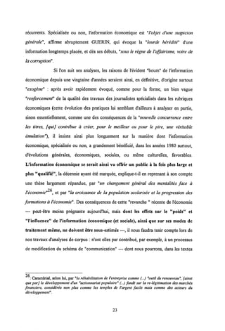 recurrents. Specialisee ou non, l'information economique est "1'objet d'une suspicion
generale", affirme abruptement GUERIN, qui evoque la "lourde heredite" d'une
information longtemps placee, et des ses debuts, "sous le regne de 1'affairisme, voire de
la corruption".
Si l'on suit ses analyses, les raisons de 1'evident "boum" de 1'information
economique depuis une vingtaine d'annees seraient ainsi, en definitive, d'origine surtout
"exogene" : apres avoir rapidement evoque, comme pour la forme, un bien vague
"renforcement" de la qualite des travaux des joumalistes specialises dans les rubriques
economiques (cette evolution des pratiques lui semblant d'ailleurs a analyser en partie,
sinon essentiellement, comme une des consequences de la "nouvelle concurrence entre
les titres, fquij contribue a creer, pour le meilleur ou pour le pire, une veritable
emulation"), il insiste ainsi plus longuement sur la maniere dont 1'information
economique, specialisee ou non, a grandement beneficie, dans les annees 1980 surtout,
d'evolutions generales, economiques, sociales, ou meme culturelles, favorables.
L'information economique se serait ainsi vu offrir un public a la fois plus large et
plus "qualifie", la decennie ayant ete marquee, explique-t-il en reprenant a son compte
une these largement repandue, par "un changement general des mentalites face a
26
Veconomie" , et par "la croissance de la population scolarisee et la progression des
formations aVeconomie". Des consequences de cette "revanche " recente de 1'economie
— peut-etre moins pregnante aujourd'hui, mais dont Ies efiets sur le "poids" et
"Vinfluence" de 1'information economique (et sociale), ainsi que sur ses modes de
traitement meme, ne doivent etre sous-estimes —, il nous faudra tenir compte lors de
nos travaux d'analyses de corpus : n'ont elles par contribue, par exemple, a un processus
de modification du schema de "communication" — dont nous pourrons, dans les textes
26
: Caract6ris6, selon lui, par "la rihabilitation de 1'entreprise comme (...) "outil du renouveau", fainsi
queparj le developpement d'un "actionnariatpopulaire" (...) fonde sur la re-ligitimation des marches
fmanciers, consideres non plus comme les temples de 1'argent facile mais comme des acteurs du
developpemenf.
23
 