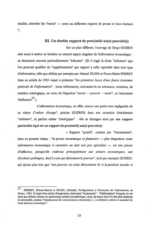 etudies, chercher les "traces" — entre les differents organes de presse et leurs lecteurs
B2. Un double rapport de proximite au(x) pouvoir(s)
Sur un plan different, 1'ouvrage de Serge GUERIN
aide aussi a mettre en lumiere un second aspect singulier de l'information economique :
sa dimension souvent particulierement "influente". (Et il s'agit la d'une "influence" que
l'on pourrait qualifier de "supplementaire" par rapport a celle reperable dans tout type
dlnformation, telle que definie par exemple par Ahmed SILEM et Pierre-Marie PERRET
dans un article de 1985 visant a presenter "les premieres bases d'une future economie
generale de Vinformation" : toute information, ecrivaient-ils en substance, constitue, de
maniere ontologique, en vertu de 1'equation "savoir = pouvoir = avoir", un instrument
d'influence27 ).
Uinformation economique, en effet, trouve une partie non negligeable de
sa valeur ("valeur d'usage", precise GUERIN) dans son caractere litteralement
"utilitaire", et parfois meme "strategique" : elle se distingue ainsi par son rapport
particulier (qui est un rapport de proximite) au(x) pouvoir(s):
• Rapport "positif1, comme par "transmission",
dans un premier temps : "la presse economique et financiere — plus largement, toute
information economique d caractere un tant soit peu specialise — est une presse
dHnfluence, puisqu'elle s'adresse principalement aux acteurs economiques, aux
decideurs politiques, bref aceux qui detiennent le pouvoir",ecrit par exemple GUERIN,
qui ajoute plus loin que "son pouvoir est ainsi directement lie d la position sociale et
27
: PERRET, (Pierre-Mane) et SILEM, (Ahmed), Protigomenes a Viconomie de Vinformation, in
Brises, 1985. II s'agit d'un article d'inspiration clairement "economiste" : Tinformation" evoqude n'y est
ainsi pas definie commeun quelconque produitjournalistique, mais, de fagon tout a la fois plus abstraite
et universelle, comme"transmission de connaissances structurees (...) et element central et essentiel de
toute theorie economique".
24
 