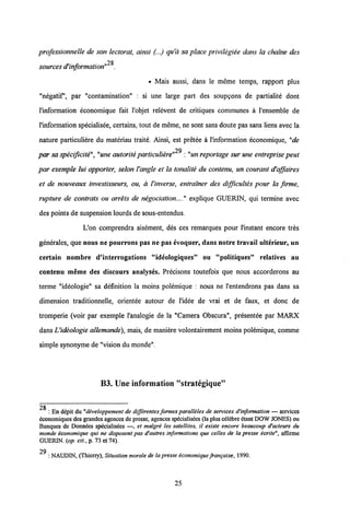 professionnelle de son lectorat, ainsi (...) qu'a sa place privilegiee dans la chatne des
28
sources d'information" .
• Mais aussi, dans le meme temps, rapport plus
"negatif, par "contamination" : si une large part des soupgons de partialite dont
1'information economique fait l'objet relevent de critiques communes a 1'ensemble de
1'information specialisee, certains, tout de meme, ne sont sans doute pas sans liens avec la
nature particuliere du materiau traite. Ainsi, est pretee a 1'information economique, "de
79
par sa specificite","une autorite particuliere" :"un reportage sur une entreprise peut
par exemple lui apporter, selon l'angle et la tonalite du contenu, un courant d'affaires
et de nouveaux investisseurs, ou, a l'inverse, entrainer des difficultes pour la firme,
rupture de contrats ou arrets de negociation...explique GUERIN, qui termine avec
des points de suspension lourds de sous-entendus.
L'on comprendra aisement, des ces remarques pour 1'instant encore tres
generales, que nous ne pourrons pas ne pas evoquer» dans notre travail ulterieur, un
certain nombre d'interrogations "ideologiques" ou "politiques" relatives au
contenu meme des discours analyses. Precisons toutefois que nous accorderons au
terme "ideologie" sa definition la moins polemique : nous ne 1'entendrons pas dans sa
dimension traditionnelle, orientee autour de 1'idee de vrai et de faux, et donc de
tromperie (voir par exemple 1'analogie de la "Camera Obscura", presentee par MARX
dansUideologie allemande), mais, de maniere volontairement moins polemique, comme
simple synonyme de "vision du monde".
B3. Une information "strategique"
28
: En depit du "diveloppement de differentes formes paralleles de services d'information — services
economiques des grandesagences de presse, agences spdcialisdes (la pluscelebre dtant DOW JONES) ou
Banques de Donndes spdcialisees —, et malgre les satellites, il existe encore beaucoup d'acteurs du
monde economique qui ne disposent pas d'autres informations que celles de la presse ecrite", affirme
GUERIN. (op. cit., p. 73 et 74).
29 : NAUDIN, (Thierry), Situation morale de la presse economique frangaise, 1990.
25
 