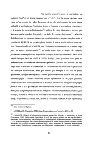 "La matiere premiere, pour le journaliste, est
moins le "reel" qu'un discours premier sur ce "reel" . (...) La source n'est pas autre
chose qu'un premier tri ; dans la mesure ou, le plus generalement, la seule source
utilisable se confond avecVinstitution, il n'est ni etonnant, ni anormal que cette source,
30
et a sa suite les movens d'information , refletent les choix elementaires de ceux qui,
31
dans une societe, ontdroit alaparole, c'est adire les couches dirigeantes" . A la suite
de la lecture de ces quelques phrases, que nous faisons notres, et pour completer aussi la
synthese de GUERIN sur ce point plutot evasive, il nous a semble utile de constater,
avec1'economiste Gerard MAAREK, que "Vinformationeconomique est, pour une large
32
part, de source institutionnelle" , et qu'elle court donc le risque "de certaines
perversions oumanipulations, sa qualite n'etantpasassuree spontanement". Dans notre
travail d'analyse d'articles relatifs a "1'affaire Barings", nous prendrons donc garde au
phenomene de transcription des discours primaires (discours des "sources", au sens
large) dans le discours d'information. Si l'on considere les conditions de production
des rabriques economiques, telles que donnees par exemple a lire dans la presse
quotidienne, quelques remarques du Journal quotidien trouvent en effet tout leur sens
methodologique : "chaque institution, chaque informateur, et, de fagon generale,
chaque source voit dans Vinformation le moyen de preserver ou de diffuser son propre
point de vue, (...) ce qui implique deux consequences notables : le "discoursprimaire",
d'une part, comporte frequemment des ambiguites volontaires (dont nous pourrions, par
exemple, chercher a retrouver les modalites d'inscription dans le discours dlnformation
final) ; le journaliste, d'autre part, devient a Voccasion complice de son informateur,
: Cest nous qui soulignons.
31
: MOUILLAUD, (Maurice) et TETU, (Jean-Frangois), Le joumal quotidien, 1989, p. 39.
32
: MAAREK, (Gerard), Uinformation economique aujourd'hui. Marches et institutions, in Revue
Economique, 1992. L'information economique, ecrit-il, "est souvent produite par une ou des agences
statistiques gouvemementalesspecialisees dansla production etla dijfusion de ce genre d'informations,
(...) ou trouvent autrement leur source dans une quantite de textes, comptes-rendus, rapports, bilans,
statistiques, etc. produits et mis en circulation par les agents principaux de l'economie, entreprises ou
grandsgroupes fmancierspar exemple, pourqui Vabsence de "communication" n'estpasconcevable".
26
 