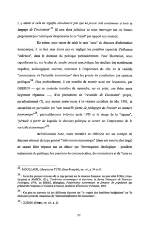 (...) meme si cela ne signifie absolument pas que la presse soit condamnee a tenir le
33
langage de l'institution" (il sera alors judicieux de nous interroger sur les formes
proprement joumalistiques d'expression de ce "recul" par rapport aux sources).
De meme, pour tenter de saisir le sens "total" du discours d'information
economique, il ne faut sans doute pas en negliger les possibles capacites d'influence
"indirecte", dans le domaine du politique particulierement. Pour illustration, nous
rappellerons ici, sur le plan du simple constat anecdotique, les resultats des nombreuses
enquetes, sociologiques souvent, concluant a 1'importance du role de la variable
"connaissance de 1'actualite economique" dans les proces de constitution des opinions
politiques34. Plus profondement, il est possible de revenir aussi sur 1'evocation, par
GUERIN — qui se contente toutefois de reprendre, sur ce point, une these assez
largement repandue —, d'un phenomene de "revanche de 1'economie" propre,
paradoxalement (?), aux annees posterieures a la victoire socialiste de Mai 1981, et
caracterise en particulier par "une nouvelle forme de pedagogie du Pouvoir en matiere
35
economique" , particulierement evidente apres 1983 et le virage de la "rigueur",
"periode a partir de laquelle le discours politique se centre sur 1'importance de la
36
variable economique" .
Definitivement donc, toute tentative de reflexion sur un exemple de
discours relevant du type general "'information economique" (dans son sens le plus large)
ne saurait faire impasse sur un detour par 1'interrogation ideologique : possibles
instruments du politique, les questions de communication, de commentaire et de "mise en
33: MOUILLAUD, (Maurice) et TETU, (Jean-Frangois), op. citp. 39et 40.
34
: Parmi les premiers travaux de ce type portant sur la situation frangaise, on peut citer ROSA, (Jean-
Jacques) et AMSON, (D.), Conditions iconomiques et ilections, in Revue Franqaise de Sciences-
Politiques, 1976, ou HIBBS, (Douglas), Performance iconomique et fonction de populariti des
prisidents Pompidou etGiscard d'Estaing, in Revue d'Economie Politique, 1983.
35
: On peut se souvenir ici des differents discours sur "le respect des dquilibres budg&aires" ou "la
necessaire prisede conscience de l'internationalisationdes economies"...
36 : GUERIN, (Serge), op. cit.,p. 25.
27
 