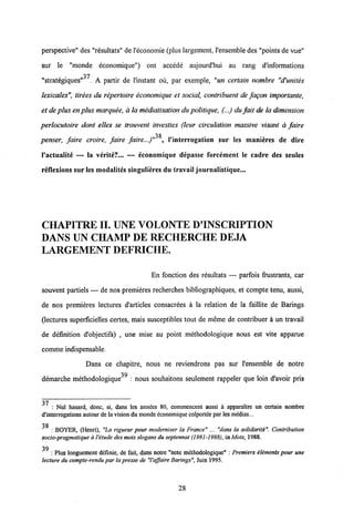 perspective" des "resultats" de 1'economie (plus largement, 1'ensembledes "points devue"
sur le "monde economique") ont accede aujourd'hui au rang d'informations
37
"strategiques" . A partir de 1'instant ou, par exemple, "un certain nombre "d'unites
lexicales", tirees du repertoire economique et social, contribuent de fagon importante,
et deplusenplus marquee, a la mediatisationdupolitique, (...) du fait de la dimension
perlocutoire dont elles se trouvent investies (leur circulation massive visant a faire
38
penser, faire croire, faire faire...)" , Vinterrogation sur les manicres de dire
1'actualite — la verite?... — economique depasse forcement le cadre des seules
reflexions sur les modalites singulieres du travail journalistique...
CHAPITREII. UNE VOLONTE DTNSCRIPTION
DANS UN CHAMP DE RECHERCHE DEJA
LARGEMENT DEFRICHE.
En fonction des resultats — parfois frustrants, car
souvent partiels — de nos premieres recherches bibliographiques, et compte tenu, aussi,
de nos premieres lectures d'articles consacrees a la relation de la faillite de Barings
(lectures superficielles certes, mais susceptibles tout de meme de contribuer a un travail
de definition d'objectifs) , urie mise au point methodologique nous est vite apparue
comme indispensable.
Dans ce chapitre, nous ne reviendrons pas sur 1'ensemble de notre
39
demarche methodologique : nous souhaitons seulement rappeler que loin d'avoir pris
37 : Nul hasard, donc, si, dans lcs annccs 80, commencent aussi a apparaitre un certain nombre
d'interrogations autour de lavision du mondc dconomiquecolportee par les mddias...
38
: BOYER, (Henri), "La rigueur pour moderniser la France" ... "dans la solidarite". Contribution
socio-pragmatique a 1'etude desmots slogans du septennat (1981-1988),in Mots, 1988.
39
: Plus longuement ddfinie, de fait, dans notre "note methodologique" : Premiers elements pour une
lecture du compte-rendu par la presse de "Vaffaire Barings", Juin 1995.
28
 
