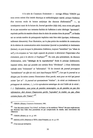A la suite de Construire Vevenement — ouvrage d'Eliseo VERON que
nous avons estime d'un interet theorique et methodologique capital, puisque fondateur
d'un nouveau mode de lecture analytique des discours d'information41 —, en
consequence aussi de la lecture du Journal quotidien (deja cite), nous avons pris garde
de ne pas succomber aux tentantes facilites de 1'adhesion a cette ideologie "spontanee",
exprimee parfois de manieredirecte dans le choix decertains titres depresse42, et fondee
sur un certain nombre de presupposes implicites mais bien reels (quoique, evidemment,
nullement demontres). Pour illustration, sur le plan precis des modalites de construction
de la relation de communication entre enonciateur (journal ou journaliste) et destinataire
(lecteur), on peut evoquer le phenomene d'adhesion, toujours "immediate" (ou "allant de
soi"), a la croyance en "une triple capacite du premier a determiner Vimportcmce d'un
43
evenement, puis a le decrire et 1'expliquer" . Du cote, plus precisement, du discours
dlnformation, cette "ideologie de la reproduction" fonde le principe (indemontre,
impense meme, mais qui possede une certaine force "d'evidence"...) d'une dichotomie
radicale entre "evenement" et "information". "Si les enonces du journal provoquent
"normalement" un effet de reel, ecrit Jean-Frangois TETU44, c'est que le journal ne se
designe pas lui-meme comme Venonciateur d'une parole, mais pose un reel qui parait
exister "per se" : le journal est spontanement "realiste" ; la verite est evidemment le
presuppose du realisme, (...) et la reproduction mimetique du reel Valibi de la verite ;
(•••), Vinformation. sous peine de paraltre mensongere. ou de parattre ne pas etre
information. doit donner Vimpression qu'elle "reproduit" ta realite. ou que. d'une
certaine fagon. elle "Vimite" "4"*.
41
: VERON, (Eliseo), Construire 1'evimment, 1981.
42
: Voir des titres comme "Les Echos", en France, ou les nombreux "Mirror" des pays anglo-saxons,
qui illustrent bien l'idee d'un journalismc de pur compte-rendu du monde, sans intervention des
redacteurs.
43 : VERON, (Elisco), op. cit., p. 169.
44
: MOUILLAUD, (Maurice) et TETU, (Jean-Frangois), op. cit., p. 153.
45
: Cest nous qui soulignons.
30
 